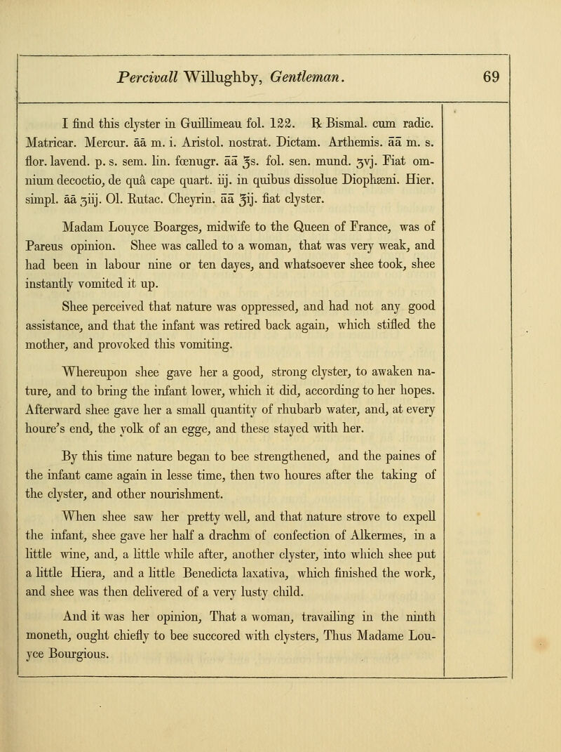 I find this clyster in Guillimean fol. 122. R Bismal. cum radic. Matricar. Mercnr. aa m. i. Aristol. nostrat. Dictam. Arthemis. aa m. s. flor. lavend. p. s. sem. lin. foenugr. aa 5s- fol. sen. mnnd. 3vj. Fiat om- nium decoctio, de qua cape quart, tij. in quibus dissolue Diophseni. Hier. simpl. aa 3iij. 01. Eutac. Cheyrin. aa ^ij- na^ clyster. Madam Louyce Boarges, midwife to the Queen of France, was of Pareus opinion. Shee was called to a woman, that was very weak, and had been in labour nine or ten dayes, and whatsoever shee took, shee instantly vomited it up. Shee perceived that nature was oppressed, and had not any good assistance, and that the infant was retired back again, which stifled the mother, and provoked this vomiting. Whereupon shee gave her a good, strong clyster, to awaken na- ture, and to bring the infant lower, winch it did, according to her hopes. Afterward shee gave her a small quantity of rhubarb water, and, at every houre's end, the yolk of an egge, and these stayed with her. By this time nature began to bee strengthened, and the paines of the infant came again in lesse time, then two houres after the taking of the clyster, and other nourishment. When shee saw her pretty well, and that nature strove to expell the infant, shee gave her half a drachm of confection of Alkermes, in a little wine, and, a little while after, another clyster, into which shee put a little Hiera, and a little Benedicta laxativa, which finished the work, and shee was then delivered of a very lusty child. And it was her opinion, That a woman, travailing in the ninth moneth, ought chiefly to bee succored with clysters, Thus Madame Lou- yce Bourgious.