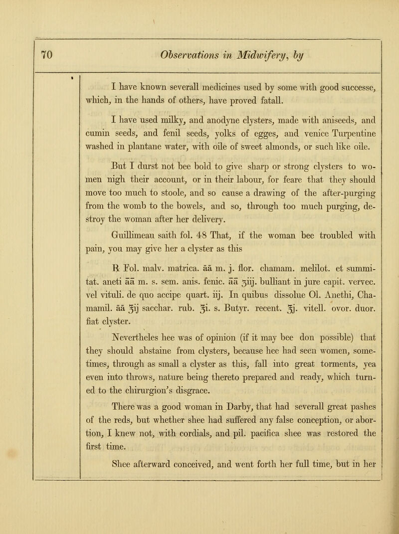 I have known severall medicines used by some with good successe, which, in the hands of others, have proved fatall. I have nsed milky, and anodyne clysters, made with aniseeds, and cumin seeds, and fenil seeds, yolks of egges, and Venice Turpentine washed in plantane water, with oile of sweet almonds, or such like oile. But I durst not bee bold to give sharp or strong clysters to wo- men nigh their account, or in their labour, for feare that they should move too much to stoole, and so cause a drawing of the after-purging from the womb to the bowels, and so, through too much purging, de- stroy the woman after her delivery. Guillimeau saith fol. 48 That, if the woman bee troubled with pain, you may give her a clyster as this ft Pol. malv. matrica. aa m. j. nor. chamam. melilot. et summi- tat. aneti aa m. s. sem. anis. fenic. aa 3nj. bulliant in jure capit. vervec. vel vituli. de quo accipe quart, iij. In quibus dissolue 01. Anethi, Cha- mamil. aa ^ij sacchar. rub. $i. s. Butyr. recent, ^j- vitell. ovor. duor. fiat clyster. Nevertheles hee was of opinion (if it may bee don possible) that they should abstaine from clysters, because hee had seen women, some- times, through as small a clyster as tins, fall into great torments, yea even into throws, nature being thereto prepared and ready, winch turn- ed to the chirurgion's disgrace. There was a good woman in Darby, that had severall great pashes of the reds, but whether shee had suffered any false conception, or abor- tion, I knew not, with cordials, and pil. pacifica shee was restored the first time. Shee afterward conceived, and went forth her full time, but in her