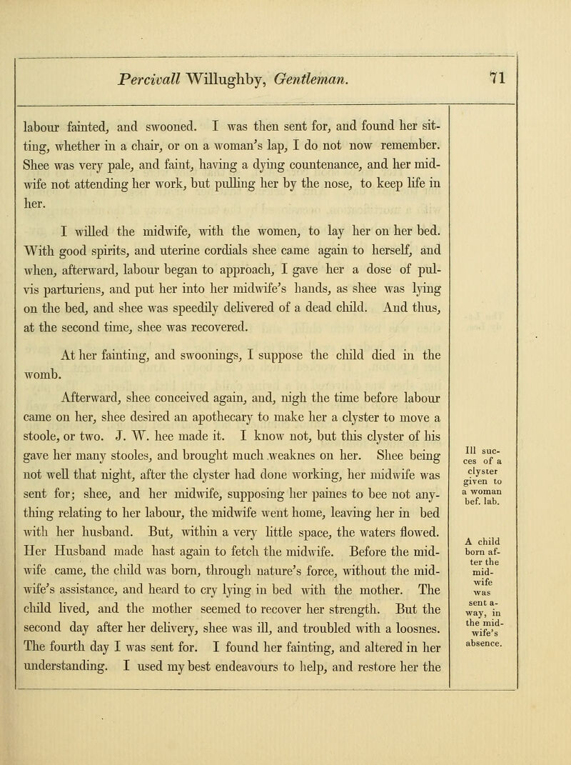 labour fainted, and swooned. I was then sent for, and found her sit- ting, whether in a chair, or on a woman's lap, I do not now remember. Shee was very pale, and faint, having a dying countenance, and her mid- wife not attending her work, but pulling her by the nose, to keep life in her. I willed the midwife, with the women, to lay her on her bed. With good spirits, and uterine cordials shee came again to herself, and when, afterward, labour began to approach, I gave her a dose of pul- vis parturiens, and put her into her midwife's hands, as shee was lying on the bed, and shee was speedily delivered of a dead child. And thus, at the second time, shee was recovered. At her fainting, and swoonings, I suppose the child died in the womb. Afterward, shee conceived again, and, nigh the time before labour came on her, shee desired an apothecary to make her a clyster to move a stoole, or two. J. W. hee made it. I know not, but this clyster of his gave her many stooles, and brought much .weaknes on her. Shee being not well that night, after the clyster had done working, her midwife was sent for; shee, and her midwife, supposing her paines to bee not any- thing relating to her labour, the midwife went home, leaving her in bed with her husband. But, within a very little space, the waters flowed. Her Husband made hast again to fetch the midwife. Before the mid- wife came, the child was bom, through nature's force, without the mid- wife's assistance, and heard to cry lying in bed with the mother. The child lived, and the mother seemed to recover her strength. But the second day after her delivery, shee was ill, and troubled with a loosnes. The fourth day I was sent for. I found her fainting, and altered in her understanding. I used my best endeavours to help, and restore her the 111 suc- ces of a clyster given to a woman bef. lab. A child born af- ter the mid- wife was sent a- way, in the mid- wife's absence.