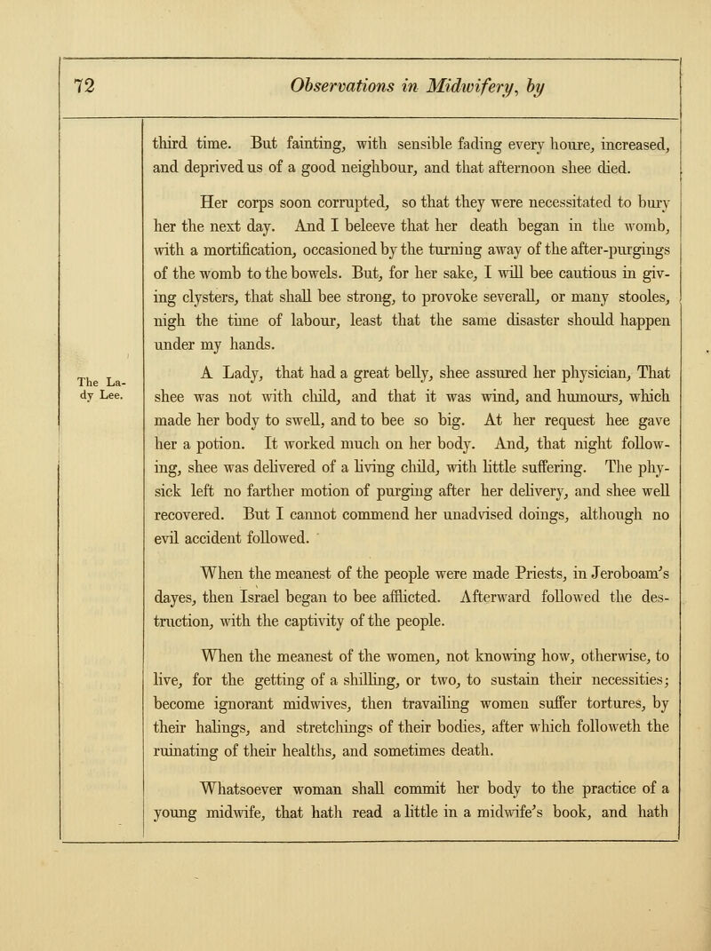 third time. But fainting, with sensible fading every houre, increased, and deprived us of a good neighbour, and that afternoon shee died. Her corps soon corrupted, so that they were necessitated to bury her the next day. And I beleeve that her death began in the womb, with a mortification, occasioned by the turning away of the after-purgings of the womb to the bowels. But, for her sake, I will bee cautious in giv- ing clysters, that shall bee strong, to provoke severally or many stooles, nigh the time of labour, least that the same disaster should happen under my hands. A Lady, that had a great belly, shee assured her physician, That shee was not with child, and that it was wind, and humours, which made her body to swell, and to bee so big. At her request hee gave her a potion. It worked much on her body. And, that night follow- ing, shee was delivered of a living child, with little suffering. The phy- sick left no farther motion of purging after her delivery, and shee well recovered. But I cannot commend her unadvised doings, although no evil accident followed. The La- dy Lee. When the meanest of the people were made Priests, in Jeroboam's dayes, then Israel began to bee afflicted. Afterward followed the des- truction, with the captivity of the people. When the meanest of the women, not knowing how, otherwise, to live, for the getting of a shilling, or two, to sustain their necessities; become ignorant midwives, then travailing women suffer tortures, by their halings, and stretchings of their bodies, after which followeth the ruinating of their healths, and sometimes death. Whatsoever woman shall commit her body to the practice of a young midwife, that hath read a little in a midwife's book, and hath