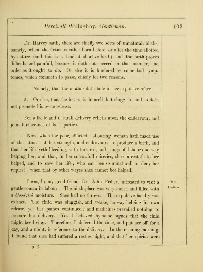 Dr. Harvey saith, there are chiefly two sorts of unnaturall births, namely, when the foetus is either born before, or after the time allotted by nature (and this is a kind of abortive birth) and the birth proves difficult and painfull, because it doth not succeed in that manner, and order as it ought to do. Or else it is hindered by some bad symp- tomes, which commeth to passe, chiefly for two reasons. 1. Namely, that the mother doth faile in her expulsive office. 2. Or else, that the foetus is himself but sluggish, and so doth not promote Ins owne release. For a. facile and naturall delivery relieth upon the endeavour, and joint furtherance of both parties. Now, when the poor, afflicted, labouring woman hath made use of the utmost of her strength, and endeavours, to produce a birth, and that her life lyeth bleeding, with tortures, and pangs of labours no way helping her, and that, in her sorrowfull miseries, shee intreateth to bee helped, and to save her life; who can bee so unnaturall to deny her request! when that by other wayes shee cannot bee helped. I was, by my good friend Dr. John Fisher, intreated to visit a gentlewoman in labour. The birth-place was very moist, and filled with a bloodyish moisture. Shee had no throws. The expulsive faculty was extinct. The child was sluggish, and weake, no way helping his own release, yet her paines continued; and medicines prevailed nothing to procure her delivery. Yet I believed, by some signes, that the child might bee living. Therefore I deferred the time, and put her off for a day, and a night, in reference to the delivery. In the ensuing morning, I found that shee had suffered a restles night, and that her spirits were oTT~ Mrs. Dutton.
