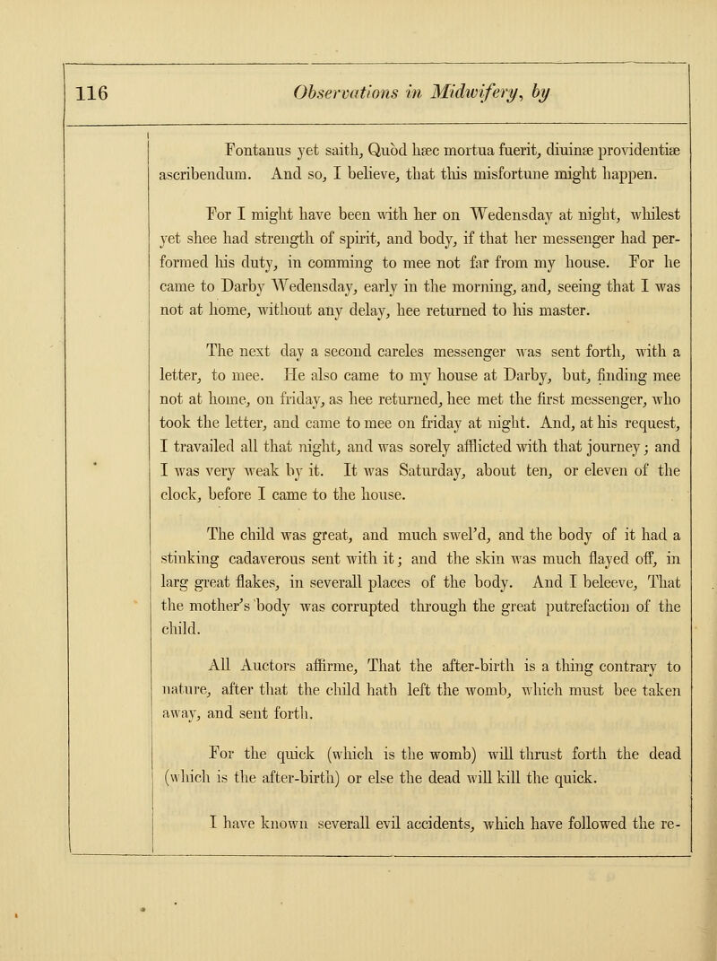 Fontanus yet saith, Quod hsec mortua fuerit, diuinse providentise ascribendum. And so, I believe, that this misfortune might happen. For I might have been with her on Wedensday at night, whilest yet shee had strength of spirit, and body, if that her messenger had per- formed Iris duty, in comming to mee not far from my house. Tor he came to Darby Wedensday, early in the morning, and, seeing that I was not at home, without any delay, hee returned to Ins master. The next day a second careles messenger was sent forth, with a letter, to mee. He also came to my house at Darby, but, finding mee not at home, on friday, as hee returned, hee met the first messenger, who took the letter, and came to mee on friday at night. And, at his request, I travailed all that night, and was sorely afflicted with that journey; and I was very weak by it. It was Saturday, about ten, or eleven of the clock, before I came to the house. The child was great, and much swel'd, and the body of it had a stinking cadaverous sent with it; and the skin was much flayed off, in larg great flakes, in severall places of the body. And I beleeve, That the mother's 'body was corrupted through the great putrefaction of the child. All Auctors affirme, That the after-birth is a thing contrary to nature, after that the child hath left the womb, which must bee taken away, and sent forth. For the quick (which is the womb) will thrust forth the dead (which is the after-birth) or else the dead will kill the quick. I have known severall evil accidents, which have followed the re-