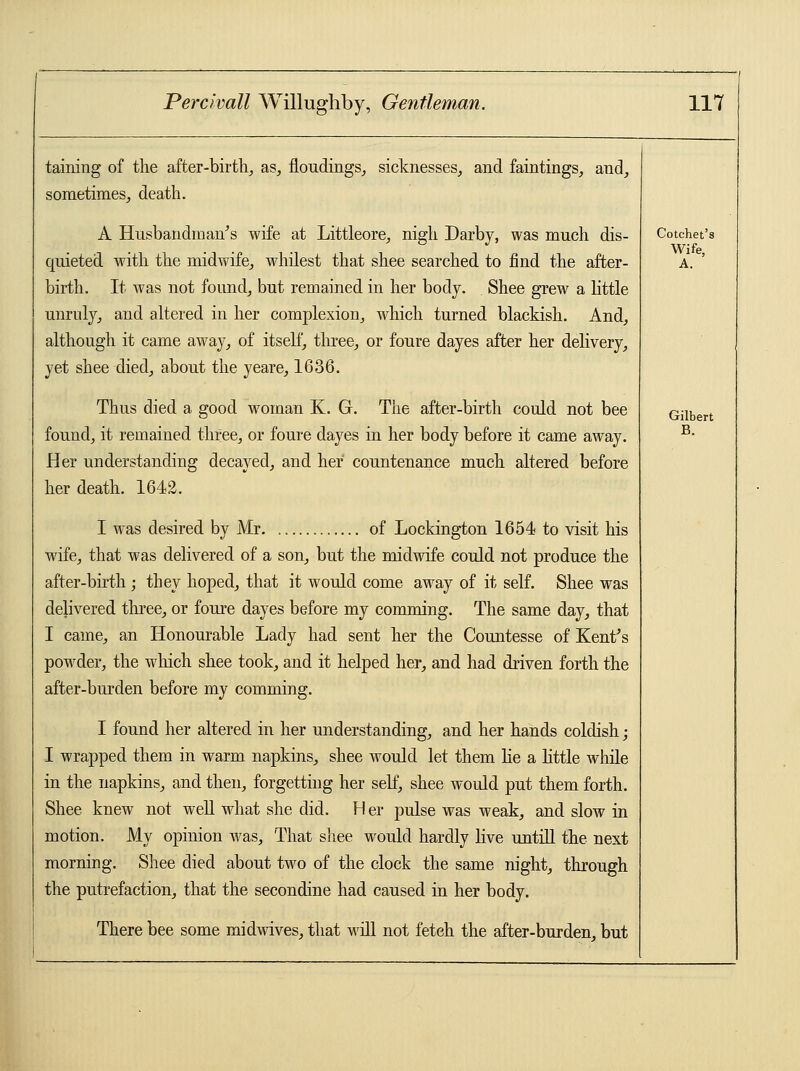 taining of the after -birth, as, floudings, sicknesses, and faintings, and, sometimes, death. A Husbandman's wife at Littleore, nigh Darby, was much dis- quieted with the midwife, whilest that shee searched to find the after- birth. It was not found, but remained in her body. Shee grew a little unruly, and altered in her complexion, which turned blackish. And, although it came away, of itself, three, or foure dayes after her delivery, yet shee died, about the yeare, 1636. Thus died a good woman K. G. The after-birth could not bee found, it remained three, or foure dayes in her body before it came away. Her understanding decayed, and her countenance much altered before her death. 1642. I was desired by Mr of Lockington 1654 to visit his wife, that was delivered of a son, but the midwife could not produce the after-birth ; they hoped, that it would come away of it self. Shee was delivered three, or foure dayes before my comming. The same day, that I came, an Honourable Lady had sent her the Countesse of Kent's powder, the winch shee took, and it helped her, and had driven forth the after-burden before my comming. I found her altered in her understanding, and her hands coldish; I wrapped them in warm napkins, shee would let them lie a little while in the napkins, and then, forgetting her self, shee would put them forth. Shee knew not well what she did. H er pulse was weak, and slow in motion. My opinion was, That shee would hardly live untill the next morning. Shee died about two of the clock the same night, through the putrefaction, that the secondine had caused in her body. There bee some midwives, that will not fetch the after-burden, but Cotchet's Wife, A. Gilbert B.