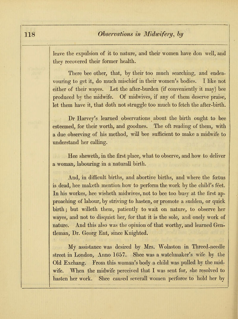 leave the expulsion of it to nature, and their women have don well, and they recovered their former health. There bee other, that, by their too much searching, and endea- vouring to get it, do much mischief in their women's bodies. I like not either of their wayes. Let the after-burden (if conveniently it may) bee produced by the midwife. Of midwives, if any of them deserve praise, let them have it, that doth not struggle too much to fetch the after-birth. Dr Harvey's learned observations about the birth ought to bee esteemed, for their worth, and goodnes. The oft reading of them, with a due observing of his method, will bee sufficient to make a midwife to understand her calling. Hee sheweth, in the first place, what to observe, and how to deliver a woman, labouring in a naturall birth. And, in difficult births, and abortive births, and where the foetus is dead, hee maketh mention how to perform the work by the child's feet. In his workes, hee wisheth midwives, not to bee too busy at the first ap- proaching of labour, by striving to hasten, or promote a sudden, or quick birth; but willeth them, patiently to wait on nature, to observe her wayes, and not to disquiet her, for that it is the sole, and onely work of nature. And this also was the opinion of that worthy, and learned Gen- tleman, Dr. Georg Ent, since Knighted. My assistance was desired by Mrs. Wolaston in Threed-needle street in London, Anno 1657. Shee was a watchmaker's wife by the Old Exchang. Erom this woman's body a child was pulled by the mid- wife. When the midwife perceived that I was sent for, she resolved to hasten her work. Shee caused severall women perforce to hold her by