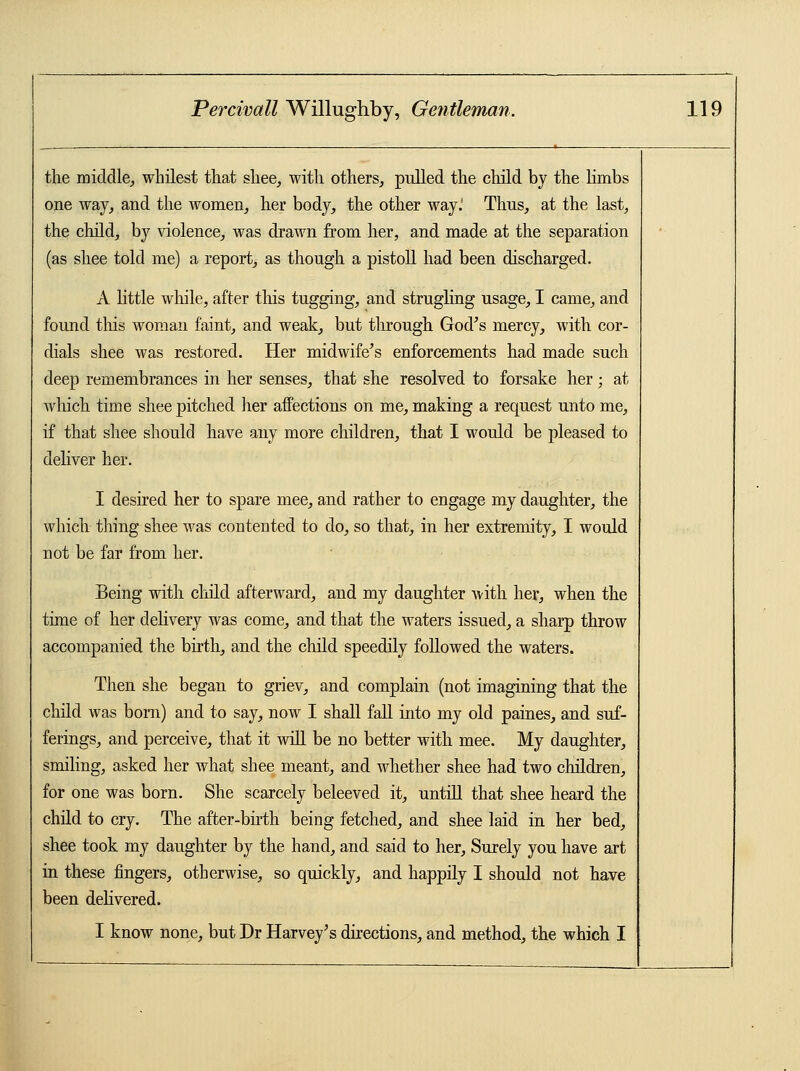 the middle,, whilest that shee, with others, pulled the child by the limbs one way, and the women, her body, the other way.' Thus, at the last, the child, by violence, was drawn from her, and made at the separation (as shee told me) a report, as though a pistoll had been discharged. A little while, after this tugging, and strugling usage, I came, and found this woman faint, and weak, but through God's mercy, with cor- dials shee was restored. Her midwife's enforcements had made such deep remembrances in her senses, that she resolved to forsake her; at which time shee pitched her affections on me, making a request unto me, if that shee should have any more children, that I would be pleased to deliver her. I desired her to spare mee, and rather to engage my daughter, the which thing shee was contented to do, so that, in her extremity, I would not be far from her. Being with child afterward, and my daughter with her, when the time of her delivery was come, and that the waters issued, a sharp throw accompanied the birth, and the child speedily followed the waters. Then she began to griev, and complain (not imagining that the child was born) and to say, now I shall fall into my old paines, and suf- ferings, and perceive, that it will be no better with mee. My daughter, smiling, asked her what shee meant, and whether shee had two children, for one was born. She scarcely beleeved it, untill that shee heard the child to cry. The after-birth being fetched, and shee laid in her bed, shee took my daughter by the hand, and said to her, Surely you have art in these fingers, otherwise, so quickly, and happily I should not have been delivered. I know none, but Dr Harvey's directions, and method, the which I