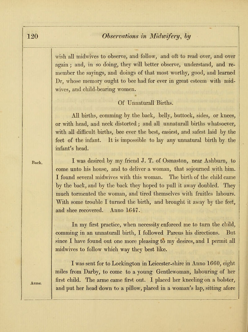 Back. Arme. wish all midwives to observe, and follow, and oft to read over, and over again; and, in so doing, they will better observe, understand, and re- member the sayings, and doings of that most worthy, good, and learned Dr, whose memory onght to bee had for ever in great esteem with mid- wives, and child-bearing women. Of Unnaturall Births. All births, comming by the back, belly, buttock, sides, or knees, or with head, and neck distorted; and all unnaturall births whatsoever, with all difficult births, bee ever the best, easiest, and safest laid by the feet of the infant. It is impossible to lay any unnatural birth by the infant's head. I was desired by my friend J. T. of Osmaston, near Ashburn, to come unto his house, and to deliver a woman, that sojourned with him. I found several midwives with this woman. The birth of the child came by the back, and by the back they hoped to pull it away doubled. They much tormented the woman, and tired themselves with fruitles labours. With some trouble I turned the birth, and brought it away by the feet, and shee recovered. Anno 1647. In my first practice, when necessity enforced me to turn the child, comming in an unnaturall birth, I followed Pareus his directions. But since I have found out one more pleasing to my desires, and I permit all midwives to follow which way they best like. I was sent for to Lockington in Leicester-shire in Anno 1660, eight miles from Darby, to come to a young Gentlewoman, labouring of her first child. The arme came first out. I placed her kneeling on a bolster, and put her head down to a pillow, placed in a woman's lap, sitting afore