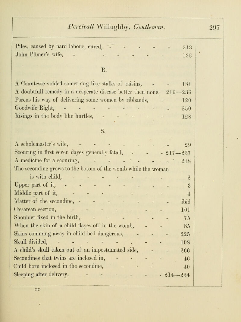 Piles, caused by hard labour, cured, John Plimer's wife, - - 213 132 R. A Countesse voided something like stalks of raisins, - - 181 A doubtfull remedy in a desperate disease better then none, 216—236 Pareus his way of delivering some women by ribbands, - 120 Goodwife Eight, 250 Eisings in the body like hurtles, - ... 128 S. A scholemaster's wife, ---__.. £9 Scouring in first seven dayes generally fatall, - - - 217—237 A medicine for a scouring, - - -•- . -'218 The secondine grows to the botom of the womb while the woman is with child, -----__ 2 Upper part of it, ------- _ 3 Middle part of it, ------- 4 Matter of the secondine, - ibid Cesarean section, - - - - - - . 101 Shoulder fixed in the birth, - - - - - - 75 When the skin of a child flayes off in the womb, - .- 85 Skins comming away in child-bed dangerous, - - - 225 Skull divided, 108 A child's skull taken out of an impostumated side, - - 266 Secondines that twins are inclosed in, - 46 Child born inclosed in the secondine, ... 40 Sleeping after delivery, --..... 214—234 00