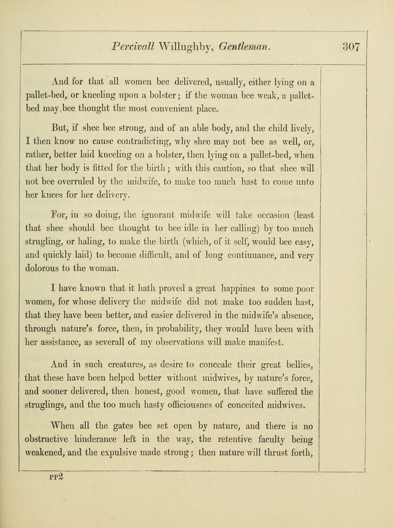 And for that all women bee delivered, usually, either lying on a pallet-bed, or kneeling upon a bolster; if the woman bee weak, a pallet- bed may.bee thought the most convenient place. But, if shee bee strong, and of an able body, and the child lively, I then know no cause contradicting, why shee may not bee as well, or, rather, better laid kneeling on a bolster, then lying on a pallet-bed, when that her body is fitted for the birth; with this caution, so that shee will not bee overruled by the midwife, to make too much hast to come unto her knees for her delivery. For, in so doing, the ignorant midwife will take occasion (least that shee should bee thought to bee idle in her calling) by too much strugling, or haling, to make the birth (which, of it self, would bee easy, and quickly laid) to become difficult, and of long continuance, and very dolorous to the woman. I have known that it hath proved a great happines to some poor women, for whose delivery the midwife did not make too sudden hast, that they have been better, and easier delivered in the midwife's absence, through nature's force, then, in probability, they would have been with her assistance, as severall of my observations will make manifest. And in such creatures, as desire to conceale their great bellies, that these have been helped better without midwives, by nature's force, and sooner delivered, then honest, good women, that have suffered the struglings, and the too much hasty officiousnes of conceited midwives. When all the gates bee set open by nature, and there is no obstructive hinderance left in the way, the retentive faculty being weakened, and the expulsive made strong; then nature will thrust forth, pp'