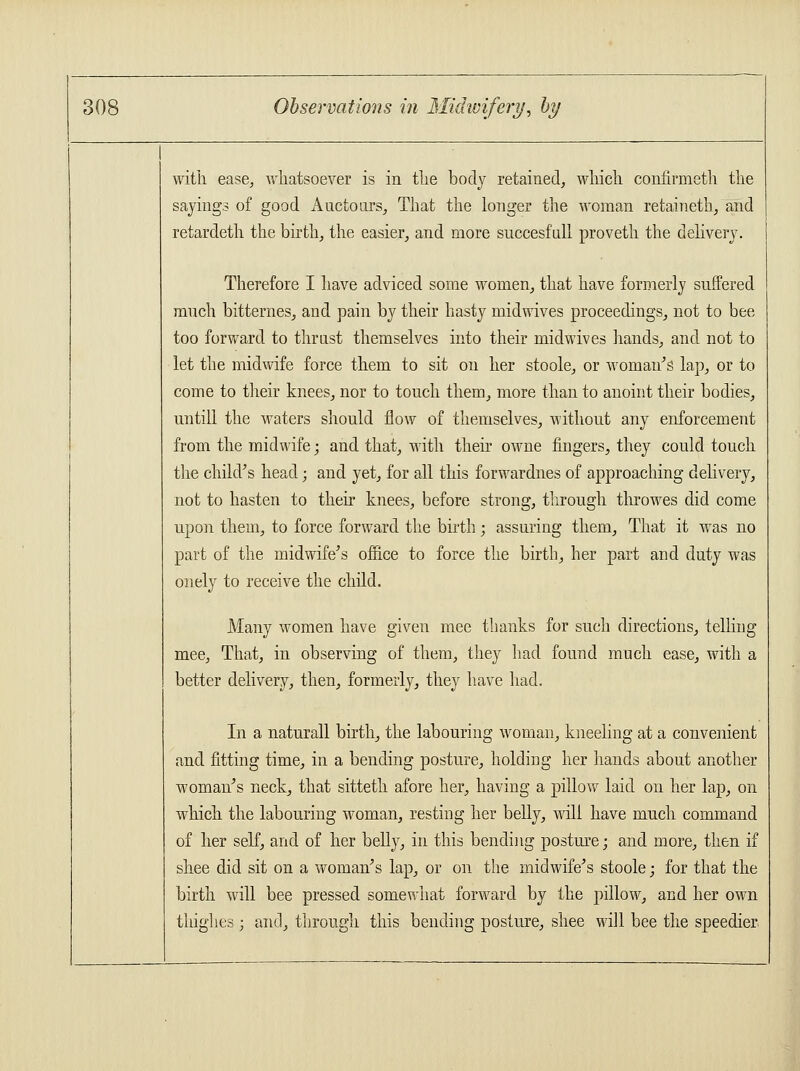 with ease, whatsoever is in the body retained, which confirmeth the sayings of good Auctours, That the longer the woman retaineth, and retardeth the birth, the easier, and more succesfull proveth the delivery. Therefore I have adviced some women, that have formerly suffered much bitternes, and pain by their hasty midwives proceedings, not to bee too forward to thrust themselves into their midwives hands, and not to let the midwife force them to sit on her stoole, or woman's lap, or to come to their knees, nor to touch them, more than to anoint their bodies, untill the waters should flow of themselves, without any enforcement from the midwife; and that, with their owne fingers, they could touch the child's head; and yet, for all this forwardnes of approaching delivery, not to hasten to their knees, before strong, through throwes did come upon them, to force forward the birth; assuring them, That it was no part of the midwife's office to force the birth, her part and duty was onely to receive the child. Many women have given mee thanks for such directions, telling mee, That, in observing of them, they had found much ease, with a better delivery, then, formerly, they have had. In a naturall birth, the labouring woman, kneeling at a convenient and fitting time, in a bending posture, holding her hands about another woman's neck, that sitteth afore her, having a pillow laid on her lap, on which the labouring woman, resting her belly, will have much command of her self, and of her belly, in this bending posture; and more, then if shee did sit on a woman's lap, or on the midwife's stoole; for that the birth will bee pressed somewhat forward by the pillow, and her own thighes ; and, through this bending posture, shee will bee the speedier.