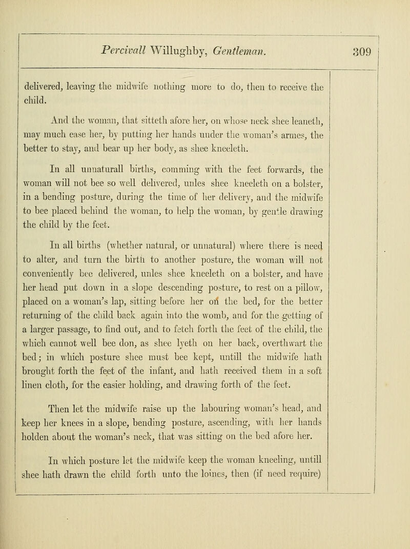 delivered, leaving the midwife nothing more to do, then to receive the child. And the woman, that sitteth afore her, on whose neck shee leaneth, may much ease her, by putting her hands under the woman's amies, the better to staj^, and bear up her body, as shee kneeleth. In all unnaturall births, comming with the feet forwards, the woman will not bee so well delivered, unles shee kneeleth on a bolster, in a bending posture, during the time of her delivery, aud the midwife to bee placed behind the woman, to help the woman, by gentle drawing the child by the feet. In all births (whether natural, or unnatural) where there is need to alter, and turn the birtii to another posture, the woman will not conveniently bee delivered, unles shee kneeleth on a bolster, and have her head put down in a slope descending posture, to rest on a pillow, placed on a woman's lap, sitting before her on the bed, for the better returning of the child back again into the womb, and for the getting of a larger passage, to find out, and to fetch forth the feet of the child, the which cannot well bee don, as shee lyeth on her back, overthvvart the bed; in which posture shee must bee kept, untill the midwife hath brought forth the feet of the infant, and hath received them in a soft linen cloth, for the easier holding, and drawing forth of the feet. Then let the midwife raise up the labouring woman's head, and keep her knees in a slope, bending posture, ascending, with her hands holden about the woman's neck, that was sitting on the bed afore her. In which posture let the midwife keep the woman kneeling, untill shee hath drawn the child forth unto the loines, then (if need require)