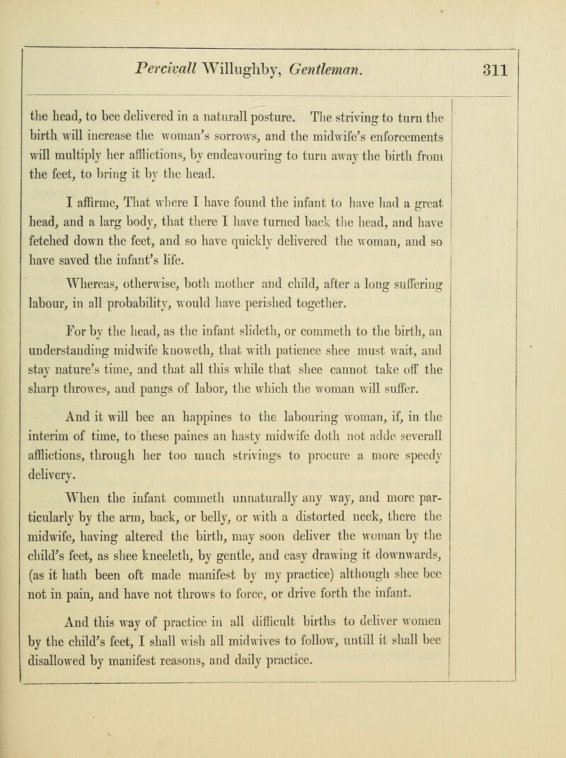 the head, to bee delivered in a naturall posture. The striving to turn the birth will increase the woman's sorrows, and the midwife's enforcements will multiply her afflictions, by endeavouring to turn away the birth from the feet, to bring it by the head. I affirme, That where I have found the infant to have had a great head, and a larg body, that there I have turned back the head, and have fetched down the feet, and so have quickly delivered the woman, and so have saved the infant's life. Whereas, otherwise, both mother and child, after a long suffering labour, in all probability, would have perished together. For by the head, as the infant slideth, or commeth to the birth, an understanding midwife knoweth, that with patience shee must wait, and stay nature's time, and that all this while that shee cannot take off the sharp throwes, and pangs of labor, the which the woman will suffer. And it will bee an happines to the labouring woman, if, in the interim of time, to these paines an hasty midwife doth not adde severall afflictions, through her too much strivings to procure a more speedy delivery. When the infant commeth unnaturally any way, and more par- ticularly by the arm, back, or belly, or with a distorted neck, there the midwife, having altered the birth, may soon deliver the woman by the child's feet, as shee kneeleth, by gentle, and easy drawing it downwards, (as it hath been oft made manifest by my practice) although shee bee not in pain, and have not throws to force, or drive forth the infant. And this way of practice in all difficult births to deliver women by the child's feet, I shall wish all midwives to follow, untill it shall bee disallowed by manifest reasons, and daily practice.