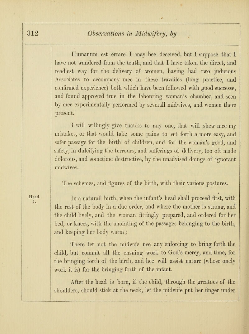 Humanum est errare I may bee deceived, but I suppose that I have not wandered from the truth, and that I have taken the direct, and readiest way for the delivery of women, having had two judicious Associates to accompany mee in these travailes (long practice, and confirmed experience) both which have been followed with good successe, and found approved true in the labouring woman's chamber, and seen by mee experimentally performed by severall midwives, and women there present. I will willingly give thanks to any one, that will shew mee my mistakes, or that would take some pains to set forth a more eas}7, and safer passage for the birth of children, and for the woman's good, and safety, in dulcifying the terrours, and sufferings of delivery, too oft made dolorous, and sometime destructive, by the unadvised doings of ignorant midwives. Head. 1. The schemes, and figures of the birth, with their various postures. In a naturall birth, when the infant's head shall proceed first, with the rest of the body in a due order, and where the mother is strong, and the child lively, and the woman fittingly prepared, and ordered for her bed, or knees, with the anointing of the passages belonging to the birth, and keeping her body warm; There let not the midwife use any enforcing to bring forth the child, but commit all the ensuing work to God's mercy, and time, for the bringing forth of the birth, and hee will assist nature (whose onely wrork it is) for the bringing forth of the infant. After the head is born, if the child, through the greatnes of the shoulders, should stick at the neck, let the midwife put her finger under