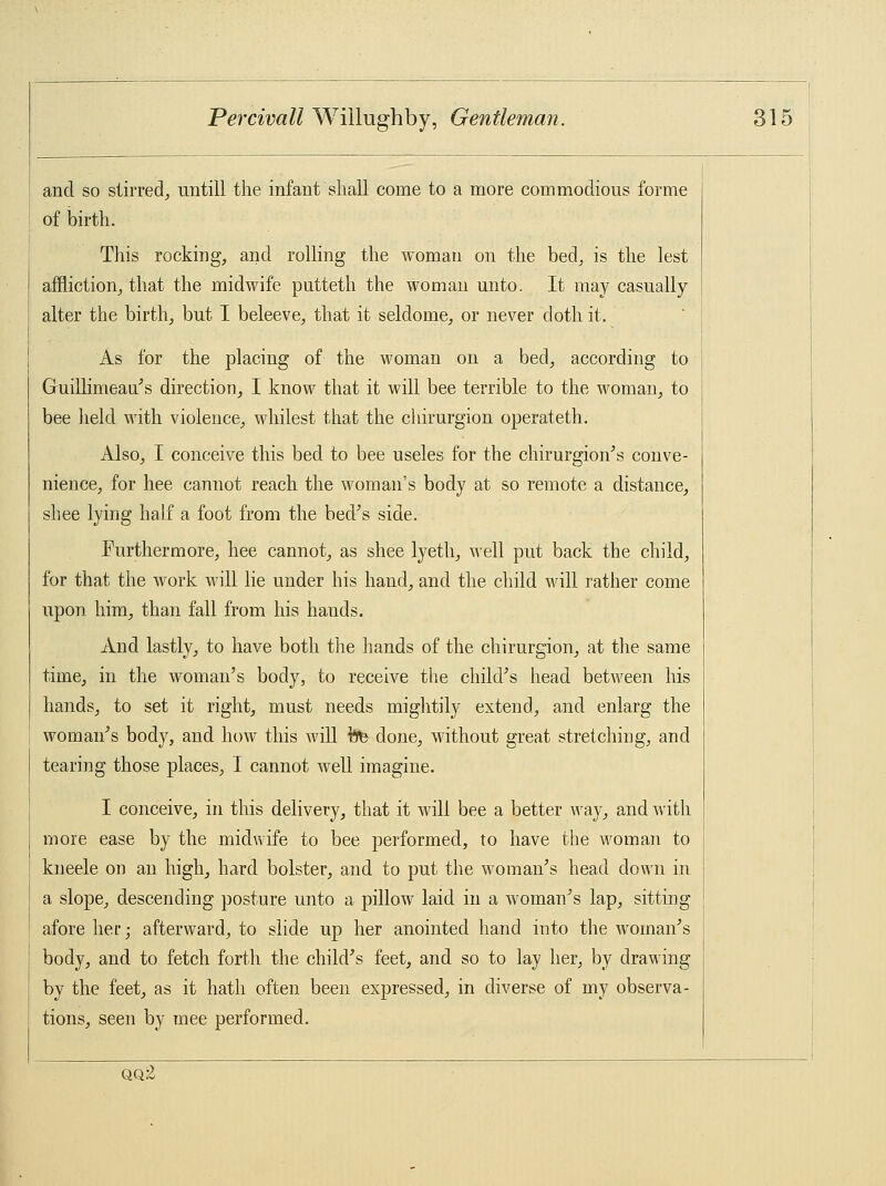 and so stirred, untill the infant shall come to a more commodious forme of birth. This rocking, and rolling the woman on the bed, is the lest affliction, that the midwife putteth the woman unto. It may casually alter the birth, but I beleeve, that it seldome, or never doth it. As for the placing of the woman on a bed, according to Guillimeau's direction, I know that it will bee terrible to the woman, to bee held with violence, wildest that the chimrgion operateth. Also, I conceive this bed to bee useles for the chirurgion's conve- nience, for hee cannot reach the woman's body at so remote a distance, shee lying half a foot from the bed's side. Furthermore, hee cannot, as shee lyeth, well put back the child, for that the work will lie under his hand, and the child will rather come upon him, than fall from his hands. And lastly, to have both the hands of the chirurgion, at the same time, in the woman's body, to receive the child's head between his hands, to set it right, must needs mightily extend, and enlarg the woman's body, and how this will fefe done, without great stretching, and tearing those places, I cannot well imagine. I conceive, in this delivery, that it will bee a better way, and with more ease by the midwife to bee performed, to have the woman to kneele on an high, hard bolster, and to put the woman's head down in a slope, descending posture unto a pillow laid in a woman's lap, sitting afore her; afterward, to slide up her anointed hand into the woman's body, and to fetch forth the child's feet, and so to lay her, by drawing by the feet, as it hath often been expressed, in diverse of my observa- tions, seen by mee performed. qq.-