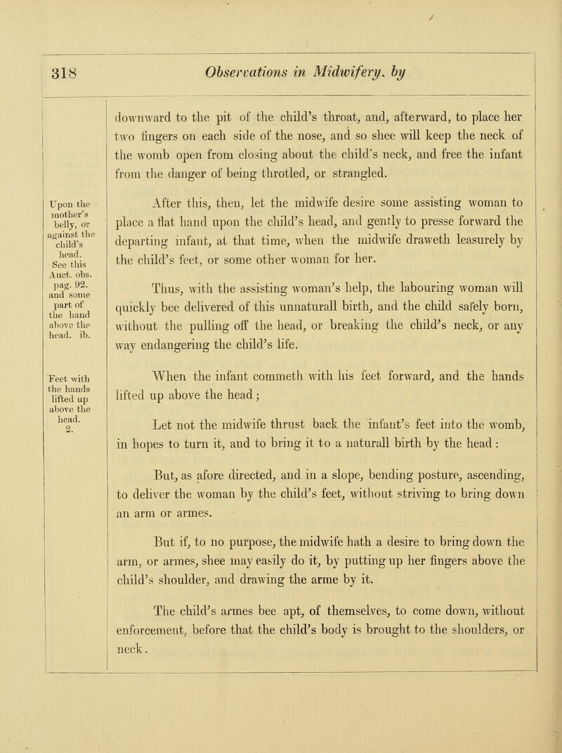 Upon the mother's belly, or against the child's head. See this Auct. obs. pag. 92. and some part of the hand above the head. ib. Feet with the hands lifted up above the head. downward to the pit of the child's throat, and, afterward, to place her two ringers on each side of the nose, and so shee will keep the neck of the womb open from closing about the child's neck, and free the infant from die danger of being throtled, or strangled. After this, then, let the midwife desire some assisting woman to place a flat hand upon the child's head, and gently to presse forward the departing infant, at that time, when the midwife draweth leasurely by the child's feet, or some other woman for her. Thus, with the assisting woman's help, the labouring woman will quickly bee delivered of this unnaturall birth, and the child safely born, without the pulling off the head, or breaking the child's neck, or any way endangering the child's life. When the infant commeth with his feet forward, and the hands lifted up above the head; Let not the midwife thrust back the infant's feet into the womb, in hopes to turn it, and to bring it to a naturall birth by the head: But, as afore directed, and in a slope, bending posture, ascending, to deliver the woman by the child's feet, without striving to bring down an arm or armes. But if, to no purpose, the midwife hath a desire to bring down the arm, or armes, shee may easily do it, by putting up her fingers above the child's shoulder, and drawing the arme by it. The child's armes bee apt, of themselves, to come down, without enforcement, before that the child's body is brought to the shoulders, or neck.