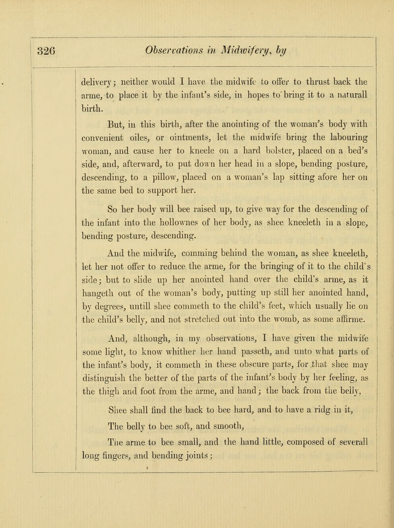 delivery; neither would I have the midwife to offer to thrust back the arme, to place it by the infant's side, in hopes to'bring it to a naturall birth. But, in this birth, after the anointing of the woman's body with convenient oiles, or ointments, let the midwife bring the labouring woman, and cause her to kneele on a hard bolster, placed on a bed's side, and, afterward, to put down her head in a slope, bending posture, descending, to a pillow, placed on a woman's lap sitting afore her on the same bed to support her. So her body will bee raised up, to give way for the descending of the infant into the hollownes of her body, as shee kneeleth in a slope, bending posture, descending. And the midwife, comming behind the woman, as shee kneeleth, let her not offer to reduce the arme, for the bringing of it to the child's side; but to slide up her anointed hand over the child's arme, as it hangeth out of the woman's body, putting up still her anointed hand, by degrees, untill shee commeth to the child's feet, which usually lie on the child's belly, and not stretched out into the womb, as some affirme. And, although, in my observations, I have given the midwife some light, to know whither her hand passeth, and unto what parts of the infant's body, it commeth in these obscure parts, for that shee may distinguish the better of the parts of the infant's body by her feeling, as the thigh and foot from the arme, and hand; the back from the belly, Shee shall find the back to bee hard, and to have a ridg in it, The belly to bee soft, and smooth, The arme to bee small, and the hand little, composed of severall long fingers, and bending joints;