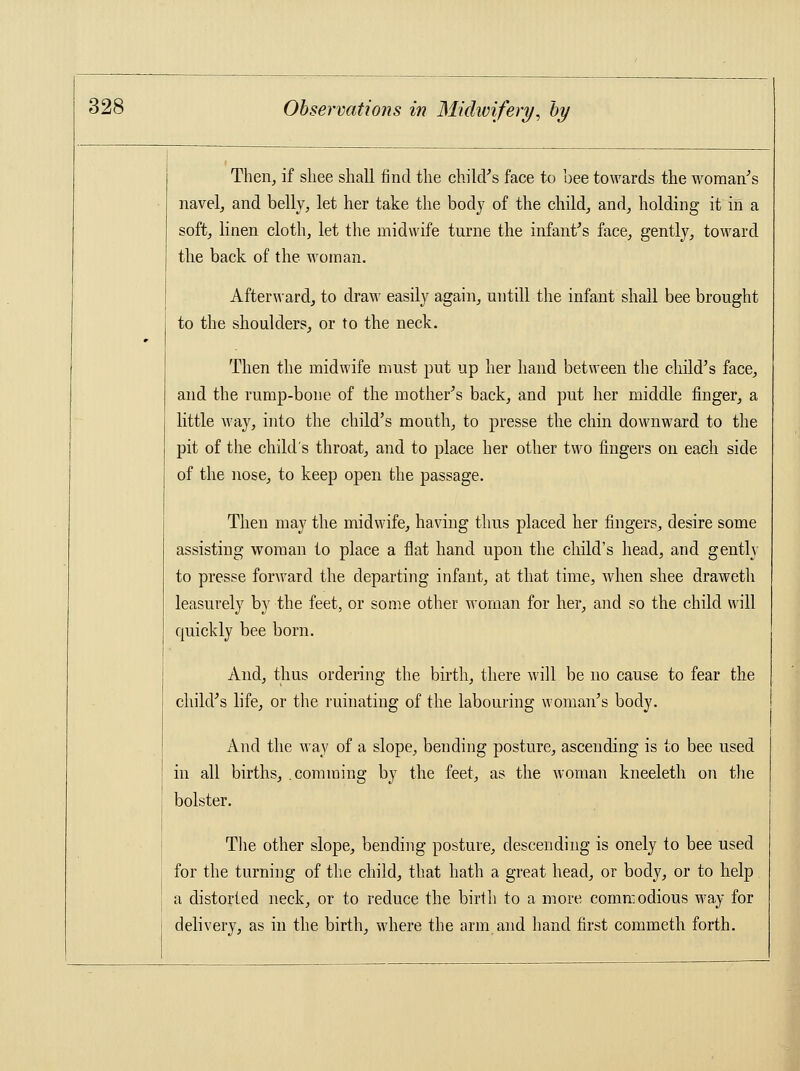 Then, if sliee shall find the child's face to bee towards the woman's navel, and belly, let her take the body of the child, and, holding it in a soft, linen cloth, let the midwife turne the infant's face, gently, toward the back of the woman. Afterward, to draw easily again, untill the infant shall bee brought to the shoulders, or to the neck. Then the midwife must put up her hand between the child's face, and the rump-bone of the mother's back, and put her middle finger, a little way, into the child's month, to presse the chin downward to the pit of the child's throat, and to place her other two fingers on each side of the nose, to keep open the passage. Then may the midwife, having thus placed her fingers, desire some assisting woman to place a flat hand upon the child's head, and gently to presse forward the departing infant, at that time, when shee draweth leasurely by the feet, or some other woman for her, and so the child will quickly bee born. And, thus ordering the birth, there will be no cause to fear the child's life, or the ruinating of the labouring woman's body. And the way of a slope, bending posture, ascending is to bee used in all births, .comming by the feet, as the woman kneeleth on the bolster. The other slope, bending posture, descending is onely to bee used for the turning of the child, that hath a great head, or body, or to help a distorted neck, or to reduce the birth to a more commodious way for delivery, as in the birth, where the arm and hand first commeth forth.