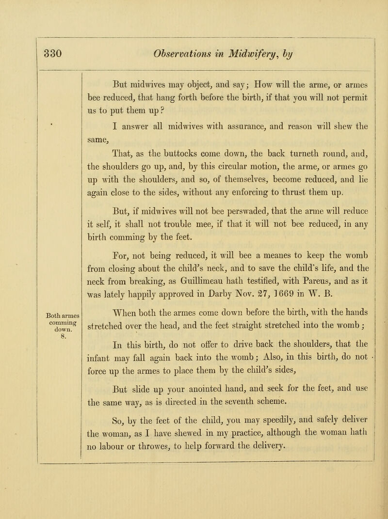 Both armes comming down. But midwives may object, and say; How will the arme, or armes bee reduced, that hang forth before the birth, if that you will not permit us to put them up ? I answer all midwives with assurance, and reason will shew the same, That, as the buttocks come down, the back turneth round, and, the shoulders go up, and, by this circular motion, the arme, or armes go up with the shoulders, and so, of themselves, become reduced, and lie again close to the sides, without any enforcing to thrust them up. But, if midwives will not bee perswaded, that the arme will reduce it self, it shall not trouble mee, if that it will not bee reduced, in any birth comming by the feet. Tor, not being reduced, it will bee a meanes to keep the womb from closing about the child's neck, and to save the child's life, and the neck from breaking, as Guillimeau hath testified, with Pareus, and as it was lately happily approved in Darby Nov. 27, 3 669 in W. B. When both the armes come down before the birth, with the hands stretched over the head, and the feet straight stretched into the womb; In this birth, do not offer to drive back the shoulders, that the infant may fall again back into the womb; Also, in this birth, do not force up the armes to place them by the child's sides, But slide up your anointed hand, and seek for the feet, and use the same way, as is directed in the seventh scheme. So, by the feet of the child, you may speedily, and safely deliver the woman, as I have shewed in my practice, although the woman hath no labour or throwes, to help forward the delivery.