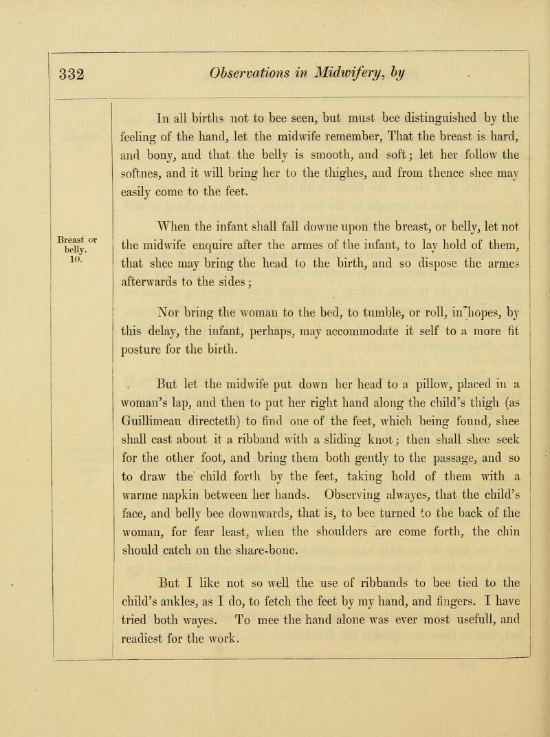 Breast or belly. 10. In all births not to bee seen, but must bee distinguished by the feeling of the hand, let the midwife remember, That the breast is hard, and bony, and that the belly is smooth, and soft; let her follow the softnes, and it will bring her to the thighes, and from thence shee may easily come to the feet. When the infant shall fall downe upon the breast, or belly, let not the midwife enquire after the armes of the infant, to lay hold of them, that shee may bring the head to the birth, and so dispose the armes afterwards to the sides; Nor bring the woman to the bed, to tumble, or roll, nThopes, by this delay, the infant, perhaps, may accommodate it self to a more fit posture for the birth. But let the midwife put down her head to a pillow, placed in a woman's lap, and then to put her right hand along the child's thigh (as Guillimeau directeth) to find one of the feet, which being found, shee shall cast about it a ribband with a sliding knot; then shall shee seek for the other foot, and bring them both gently to the passage, and so to draw the' child forth by the feet, taking hold of them with a warme napkin between her hands. Observing alwayes, that the child's face, and belly bee downwards, that is, to bee turned to the back of the woman, for fear least, when the shoulders ~are come forth, the chin should catch on the share-bone. But I like not so well the use of ribbands to bee tied to the child's ankles, as I do, to fetch the feet by my hand, and fingers. I have tried both wayes. To mee the hand alone was ever most usefull, and readiest for the work.