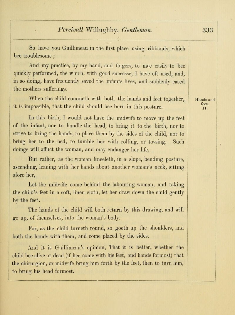 So have you Guillirneau in the first place using ribbands, which bee troublesome; And my practice, by my hand, and fingers, to mee easily to bee quickly performed, the which, with good successe, I have oft used, and, in so doing, have frequently saved the infants lives, and suddenly eased the mothers sufferings. When the child commeth with both the hands and feet together, it is impossible, that the child should bee born in this posture. In this birth, I would not have the midwife to move up the feet of the infant, nor to handle the head, to bring it to the birth, nor to strive to bring the hands, to place them by the sides of the child, nor to bring her to the bed, to tumble her with rolling, or tossing. Such doings will afflict the woman, and may endanger her life. But rather, as the woman kneeleth, in a slope, bending posture, ascending, leaning with her hands about another woman's neck, sitting afore her, Let the midwife come behind the labouring woman, and taking the child's feet in a soft, linen cloth, let her draw down the child gently by the feet. The hands of the child will both return by this drawing, and will go up, of themselves, into the woman's body. Por, as the child turneth round, so goeth up the shoulders, and both the hands with them, and come placed by the sides. And it is Guillimeau's opinion, That it is better, whether the child bee alive or dead (if hee come with his feet, and hands formost) that the chirurgion, or midwife bring him forth by the feet, then to turn him, to bring his head formost. Hands and feet. 11.