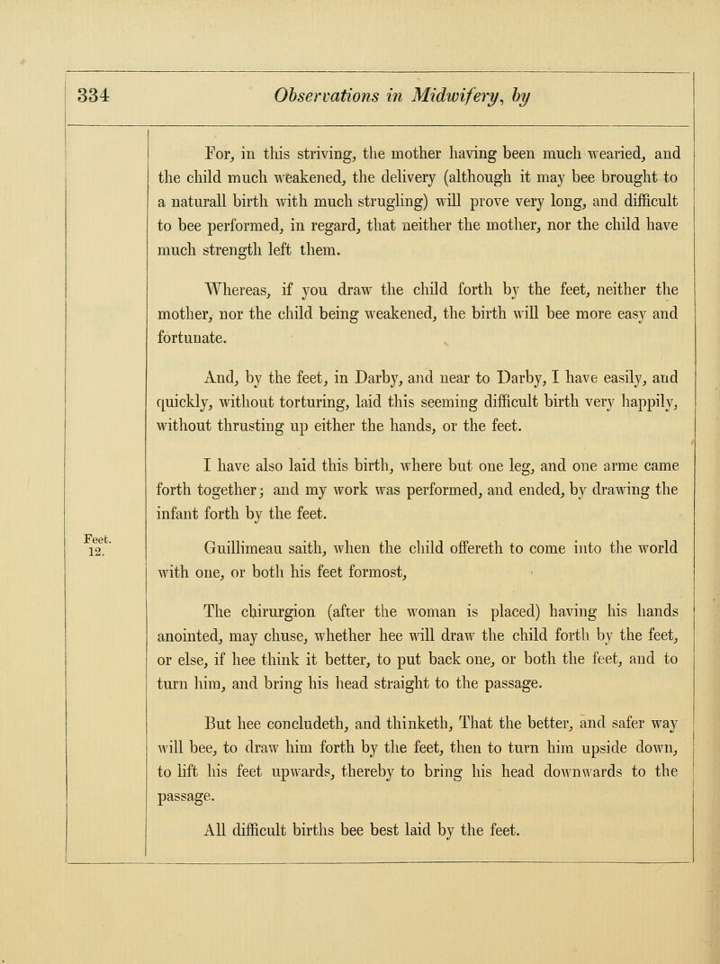 For, in this striving, the mother having been much wearied, and the child much weakened, the delivery (although it may bee brought to a naturall birth with much strugling) will prove very long, and difficult to bee performed, in regard, that neither the mother, nor the child have much strength left them. Whereas, if you draw the child forth by the feet, neither the mother, nor the child being weakened, the birth will bee more easy and fortunate. And, by the feet, in Darby, and near to Darby, I have easily, and quickly, without torturing, laid this seeming difficult birth very happily, without thrusting up either the hands, or the feet. I have also laid this birth, where but one leg, and one arme came forth together; and my work was performed, and ended, by drawing the infant forth by the feet. Feet. 12. Guillimeau saith, when the child offereth to come into the world with one, or both his feet formost, The chirurgion (after the woman is placed) having his hands anointed, may chuse, whether hee will draw the child forth by the feet, or else, if hee think it better, to put back one, or both the feet, and to turn him, and bring his head straight to the passage. But hee concludeth, and thinketh, That the better, and safer way will bee, to draw him forth by the feet, then to turn him upside down, to lift his feet upwards, thereby to bring his head downwards to the passage. All difficult births bee best laid by the feet.