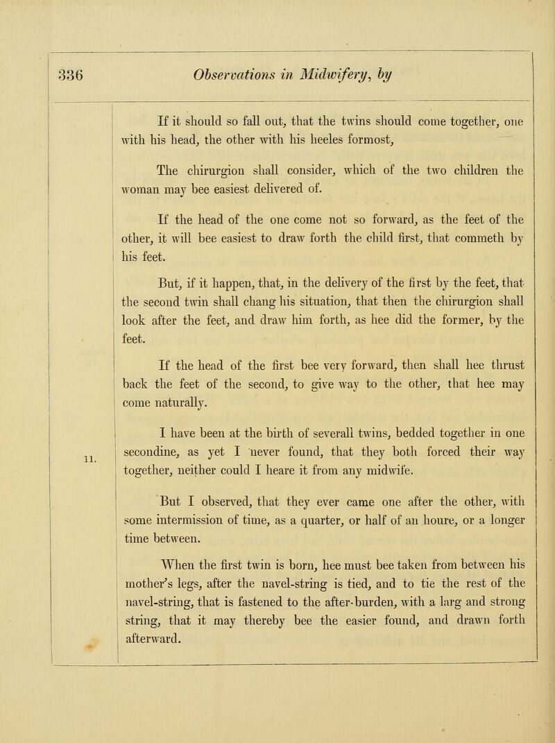 11. If it should so fall out, that the twins should come together, one with his head, the other with his heeles formost, The chirurgion shall consider, which of the two children the woman may bee easiest delivered of. If the head of the one come not so forward, as the feet of the other, it will bee easiest to draw forth the child first, that commeth by his feet. But, if it happen, that, in the delivery of the first by the feet, that the second twin shall chang his situation, that then the chirurgion shall look after the feet, and draw him forth, as hee did the former, by the feet. If the head of the first bee very forward, then shall hee thrust back the feet of the second, to give way to the other, that hee may come naturally. I have been at the birth of severall twins, bedded together in one secondine, as yet I never found, that they both forced their way together, neither could I heare it from any midwife. But I observed, that they ever came one after the other, with some intermission of time, as a quarter, or half of an houre, or a longer time between. When the first twin is born, hee must bee taken from between his mother's legs, after the navel-string is tied, and to tie the rest of the navel-string, that is fastened to the after-burden, with a larg and strong string, that it may thereby bee the easier found, and drawn forth afterward.