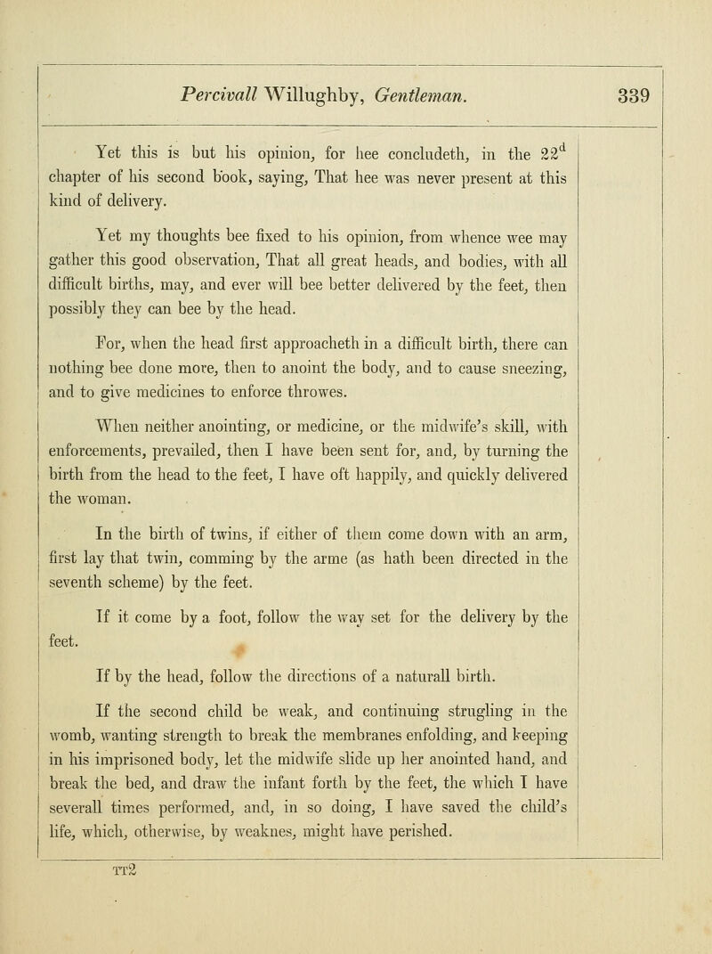 Yet this is but his opinion, for hee concludeth, in the 22d chapter of his second book, saying, That hee was never present at this kind of delivery. Yet my thoughts bee fixed to his opinion, from whence wee may gather this good observation, That all great heads, and bodies, with all difficult births, may, and ever will bee better delivered by the feet, then possibly they can bee by the head. For, when the head first approacheth in a difficult birth, there can nothing bee done more, then to anoint the body, and to cause sneezing, and to give medicines to enforce throwes. When neither anointing, or medicine, or the midwife's skill, with enforcements, prevailed, then I have been sent for, and, by turning the birth from the head to the feet, I have oft happily, and quickly delivered the woman. In the birth of twins, if either of them come down with an arm, first lay that twin, comming by the arme (as hath been directed in the seventh scheme) by the feet. If it come by a foot, follow the way set for the delivery by the feet. If by the head, follow the directions of a naturall birth. If the second child be weak, and continuing strugling in the womb, wanting strength to break the membranes enfolding, and keeping in his imprisoned body, let the midwife slide up her anointed hand, and break the bed, and draw the infant forth by the feet, the which I have severall times performed, and, in so doing, I have saved the child's life, which, otherwise, by weaknes, might have perished. tt2