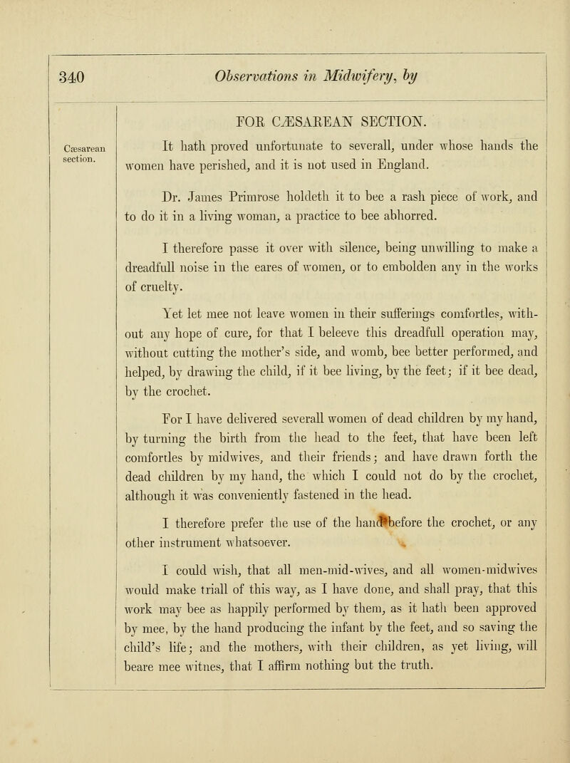 Csesaveau section. FOE CESAREAN SECTION. It hath proved unfortunate to severally under whose hands the women have perished, and it is not used in England. Dr. James Primrose holdeth it to bee a rash piece of work, and to do it in a living woman, a practice to bee abhorred. I therefore passe it over with silence, being unwilling to make a dreadfull noise in the eares of women, or to embolden any in the works of cruelty. Yet let mee not leave women in their sufferings comfortles, with- out any hope of cure, for that I beleeve this dreadfull operation may, without cutting the mother's side, and womb, bee better performed, and helped, by drawing the child, if it bee living, by the feet; if it bee dead, by the crochet. For I have delivered severall women of dead children by my hand, by turning the birth from the head to the feet, that have been left comfortles by mid wives, and their friends; and have drawn forth the dead children by my hand, the which I could not do by the crochet, although it was conveniently fastened in the head. I therefore prefer the use of the hancfbefore the crochet, or any other instrument whatsoever. I could wish, that all men-mid-wives, and all women-midwives would make triall of this way, as I have done, and shall pray, that this work may bee as happily performed by them, as it hath been approved by mee, by the hand producing the infant by the feet, and so saving the child's life; and the mothers, with their children, as yet living, will beare mee witnes, that I affirm nothing but the truth.