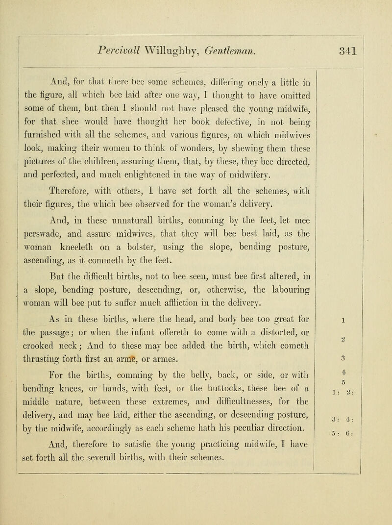 And, for that there bee some schemes, differing onely a little in the figure, all which bee laid after one way, I thought to have omitted some of them, but then I should not have pleased the young midwife, for that shee would have thought her book defective, in not being furnished with all the schemes, and various figures, on which midwives look, making their women to think of wonders, by shewing them these pictures of the children, assuring them, that, by these, they bee directed, and perfected, aud much enlightened in the way of midwifery. Therefore, with others, I have set forth all the schemes, with their figures, the which bee observed for the woman's delivery. And, in these unnaturall births, comming by the feet, let mee perswade, and assure midwives, that they will bee best laid, as the woman kneeleth on a bolster, using the slope, bending posture, ascending, as it commeth by the feet. But I lie difficult births, not to bee seen, must bee first altered, in a slope, bending posture, descending, or, otherwise, the labouring woman will bee put to suffer much affliction in the delivery. As in these births, where the head, and body bee too great for the passage; or when the infant offereth to come with a distorted, or crooked neck; And to these may bee added the birth, which cometh thrusting forth first an arme, or armes. For the births, comming by the belly, back, or side, or with bending knees, or hands, with feet, or the buttocks, these bee of a middle nature, between these extremes, and difficultnesses, for the delivery, and may bee laid, either the ascending, or descending posture, by the midwife, accordingly as each scheme hath his peculiar direction. And, therefore to satisfie the young practicing midwife, I have set forth all the severall births, with their schemes. 3 4 o 1: 2: