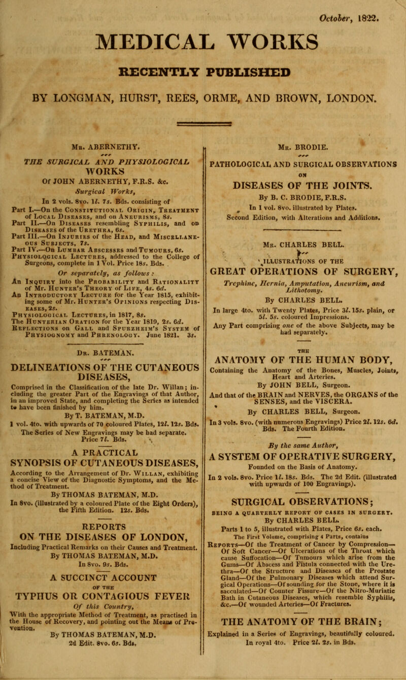 October y 1822. MEDICAL WORKS RECENTIiY PUBIiISHED BY LONGMAN, HURST, REES, ORME, AND BROWN, LONDON. Mb. ABERNETHY. THE SURGICAL AND PHYSIOLOGICAL WORKS Of JOHN ABERNETHY, F.R.S. &c. Surgical Works, In 2 vols. 8vo. II. 7s. Bds. consisting of Part I.—On the Constitutional Origin^ Treatment of Local Diseases, and on Aneurisms, 8*. Part II.—On Diseases resembling Syphilis, and o» Diseases of the Urethra, 6*. Part III.—On Injuries of the Head, and Miscellane- ous Subjects, 7*. Part IV.—On Lumbar Abscesses and Tumours, 6,y. Physiological Lectures, addressed to the College of Surgeons, complete in 1 Vol. Price 18,y. Bds. Or separately, as follows : An Inquiry into the Probability and Rationality of Mr. Hunter's Theory of Life, 4*. 6d. An Introductory Lecture for the Year 1815, exhibit- ing some of Mr. Hunter's Opinions respecting Dis- eases, 2^. Physiological Lectures, in 1817, 8s. The Hunterian Oration for the Year 1819, 2^. Gd. Reflections on Gall and Spurzheim's System of Physiognomy and Phrenology. June 1821. 3s. Dr. BATEMAN. DELINEATIONS OF THE CUTANEOUS DISEASES, Comprised in the Classification of the late Dr. Willan; in- cluding the greater Part of the Engravings of that Author, in an improved State, and completing the Series as intended t« have been finished by him. By T. BATEMAN, M.D. I vol. 4to. with upwards of 70 coloured Plates, 12^. 125. Bds. The Series of New Engravings may be bad separate. Price 71. Bds. A PRACTICAL SYNOPSIS OF CUTANEOUS DISEASES, According to the Arrangement of Dr. Willan, exhibiting a concise View of the Diagnostic Symptoms, and the Me- thod of Treatment. By THOMAS BATEMAN, M.D. In Svo. (illustrated by a coloured Plate of the Eight Orders), the Fifth Edition. I2s. Bds. REPORTS ON THE DISEASES OF LONDON, Including Practical Remarks on their Causes and Treatment. By THOMAS BATEMAN, M.D. In 8vo. 9^. Bds. A SUCCINCtFACCOUNT OF THE TYPHUS OR CONTAGIOUS FEVER 0/ this Country, With the appropriate Method of Treatment, as practised in the House of Recovery, and pointing out the Meaue of Pre- ventioQ. By THOMAS BATEMAN, M.D. 2d Edit. Svo. Qs. Bd». Mr. BRODIE. PATHOLOGICAL AND SURGICAL OBSERVATIONS ON DISEASES OF THE JOINTS. By B. C. BRODIE, F.R.S. In 1 vol. Svo. illustrated by Plates. Second Edition, with Alterations and Additions. Mr. CHARLES BELL, I '^ILLUSTRATIONS OF THE GREAT OPERATIONS OF SURGERY, Trephine, Hernia, Amputation, Aneurism, and Lithotomy. By CHARLES BELL. In large 4to. with Twenty Plates, Price 3^. 15*. plain, or 5/. 5s. coloured Impressions. Any Part comprising one of the above Subjects, may be had separately. ANATOMY OF THE HUMAN BODY, Containing the Anatomy of the Bones, Muscles, Joints, Heart and Arteries. By JOHN BELL, Surgeon. And that of the BRAIN and NERVES, the ORGANS of the SENSES, and the VISCERA. By CHARLES BELL, Surgeon. In 3 vols. 8vo. (with numerous Engravings) Price 21. I2s. 6d, Bds. The Fourth Edition. JBy the same Author, A SYSTEM OF OPERATIVE SURGERY, Founded on the Basis of Anatomy. In 2 vols. Svo. Price II. 18s. Bds. The 2d Edit, (illustrated with upwaids of 100 Engravings). SURGICAL OBSERVATIONS; BEING A quarterly REPORT OF CASES IN SUROERT. By CHARLES BELL. Parts 1 to 5, illustrated with Plates, Price 6s. each. The First Volume, comprising 4 Parts, contains Reports—Of the Treatment of Cancer by Compression— Of Soft Cancer—Of Ulcerations of the Throat which cause SuflFocation—Of Tumours wliich arise from the Gums—Of Abscess and Fistula connected with the Ure- thra—Of the Structure and Diseases of the Prostate Gland—Of the Pulmonary Diseases which attend Sur- gical Operations—Of sounding for the Stone, where it is sacculated—Of Counter Fissure—Of the Nitro-Muriatic Bath in Cutaneous Diseases, which resemble Syphilis, &c.—Of wounded Arteries—Of Fractures. THE ANATOMY OF THE BRAIN; Explained in a Series of Engravings, beautifully coloured. In royal 4to. Price 21, 2s. in Bds,