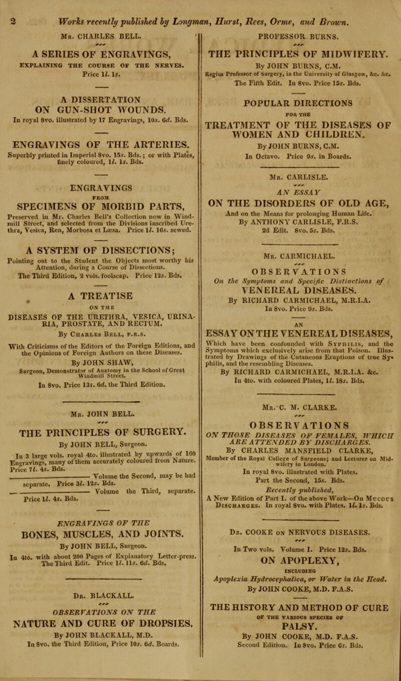 Mr. CHARLES BELL. A SERIES OF ENGRAVINGS, EXPLAINING THE COURSE OF THE NERVES. Price 11. Is. A DISSERTATION ON GUN-SHOT WOUNDS. In royal 8vo. illustrated by 17 Engravings, lOi-. 6d. Bds. ENGRAVINGS OF THE ARTERIES. Superbly printed in Imperial 8vo. 15?. Bds.; or with Plates, finely coloured, II. Is. Bds. ENGRAVINGS FR09I SPECIMENS OF MORBID PARTS, Preserved in Mr. Cliarles Bell's Collection now in Wind- mill Street, and selected from the Divisions inscribed Ure- thra, Vesica, Ren, Morbosa et Leesa. Price l^. 16*. sewed. A SYSTEM OF DISSECTIONS; Pointing out to the Student the Objects most worthy his Attention, during a Course of Dissections. The Third Edition, 2 vols, foolscap. Price 12s. Bds. A TREATISE ON THE DISEASES OF THE URETHRA, VESICA, URINA- RIA, PROSTATE, AND RECTUM. By Charles Bell, f.r.s. With Criticisms of the Editors of the Foreign Editions, and the Opinions of Foreign Authors on these Diseases. By JOHN SHAW, Surireon. Demonstrator of Anatomy in the School of Great Windmill Street. In 8vo. Price 13s. Gd. the Third Edition. Mb. JOHN BELL. THE PRINCIPLES OF SURGERY. By JOHN BELL, Surgeon. In 3 large vols, royal 4to. illustrated by upwards of 160 Engravings, many of them accurately coloured from Nature. Price 71. 4s. Bds. . Volume the Second, may be had separate. Price 3^. 12*. Bds. Volume the Third, separate. Price 11. is. Bds. ENGRAVINGS OF THE BONES, MUSCLES, AND JOINTS. By JOHN BELL, Surgeon. In 4to. with about 200 Pages of Explanatory Letter-press. The Third Edit. Price 1^. lU. 6(/. Bds. Dr. BLACKALL. OBSERVATIONS ON THE NATURE AND CURE OF DROPSIES. By JOHN BLACKALL, M.D. In 8vo. the Third Edition, Price 10^. 6rf. Boards. PROFESSOR BURNS. THE PRINCIPLES OF MIDWIFERY. By JOHN BURNS, CM. Regius Professor of Surgery, iu the University of Glasgow, ice. Sec, The Fifth Edit. In 8vo. Price 15^. Bds. POPULAR DIRECTIONS FOR THE TREATMENT OF THE DISEASES OF WOMEN AND CHILDREN. By JOHN BURNS, CM. In Octavo. Price 9s. in Boards. Mr. CARLISLE. AN ESSAY ON THE DISORDERS OF OLD AGE, And on the Means for prolonging Human Life. By ANTHONY CARLISLE, F.R.S. 2d Edit. 8vo. 5s. Bds. Mr. CARMICHAEL. OBSERVATIONS On the Syviptoms and Specific Distinctions of VENEREAL DISEASES. By RICHARD CARMICHAEL, M.R.I.A. In 8vo. Price Qs. Bds. AN ESSAY ON THE VENEREAL DISEASES, Which have been confounded with Syphilis, and the Symptoms which exclusively arise from that Poison. Illus- trated by Drawings of the Cutaneous Eruptions of true Sy« philis, and the resembling Diseases. By RICHARD CARMICHAEL, M.R.I.A. &c. In 4to. with coloured Plates, 1^. 18.f. Bds. Mr.C. M. CLARKE. OBSERVATIONS ON THOSE DISEASES OF FEMALES, WHICH ARE ATTENDED BY DISCHARGES. By CHARLES MANSFIELD CLARKE, Member of the Royal Collese of Surgeons; and Lecturer on Mid- wifery iu London. In royal 8vo. illustrated with Plates. Part the Second, 15*. Bds. Recently published, A New Edition of Part I. of the above Work—On Mucous Discharges. In royal 8vo. with Plates. 12.1*. Bds. Dr. COOKE on NERVOUS DISEASES. In Two vols. Volume I. Price 12*. Bds. ON APOPLEXY, INCLDDING Apoplexia Hydrocephalica, or Water in the Head. By JOHN COOKE, M.D. F.A.S. THE HISTORY AND METHOD OF CURE OF TUB VARIOUS SPECIES OF PALSY. By JOHN COOKE, M.D. F.A.S. Second Edition. In Svo, Price C*. Bds.