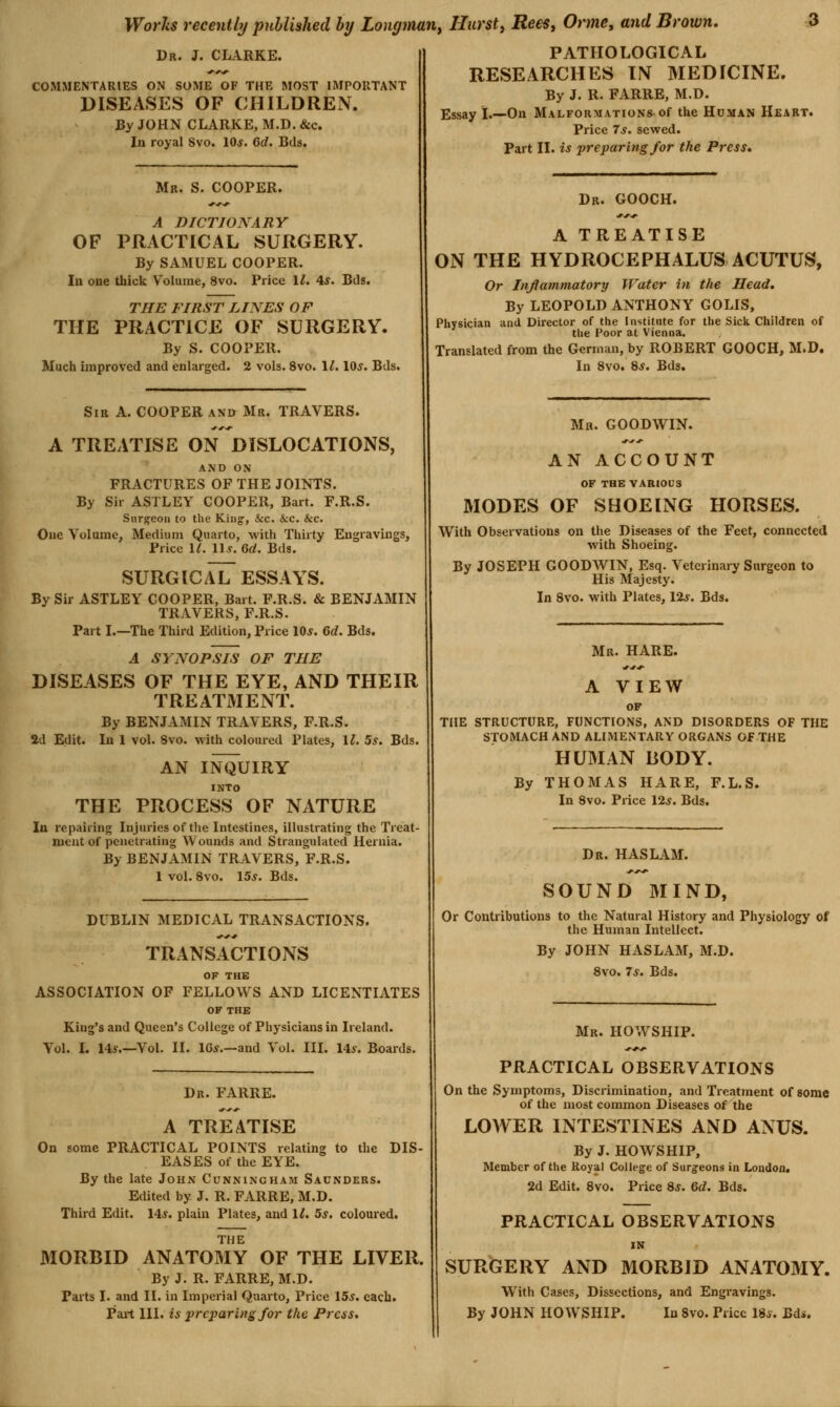Dr. J. CLARKE. COMMENTARIES ON SOME OF THE MOST IMPORTANT DISEASES OF CHILDREN. By JOHN CLARKE, M.D. &c. In royal Svo. 10*. 6d. Bds, Mr. S. cooper. A DICTIONARY OF PRACTICAL SURGERY. By SAMUEL COOPER. In one thick Volume, Svo. Price 1^. 4*. Bds. THE FIRST LINES OF THE PRACTICE OF SURGERY. By S. COOPER. Mucli improved and enlarged. 2 vols. Svo. 11. lOs. Bds. Sir A. COOPER and Mr. TRAVERS. A TREATISE ON DISLOCATIONS, AND ON FRACTURES OF THE JOINTS. By Sir ASTLEY COOPER, Bart. F.R.S. Surgeon to the King-, &c. &c. &c. One Volume, Medium Quarto, with Thirty Engravings, Price IL Us. 6d. Bds. SURG IC/U7 ESSAYS. By Sir ASTLEY COOPER, Bart. F.R.S. & BENJAMIN TRAVERS, F.R.S. Part I.—The Third Edition, Price 10*. 6d. Bds. A SYNOPSIS OF THE DISEASES OF THE EYE, AND THEIR TREATMENT. By BENJAMIN TRAVERS, F.R.S. 2d Edit. In 1 vol. Svo. with coloured Plates, 1^. 5*. Bds. AN INQUIRY INTO THE PROCESS OF NATURE In repairing Injuries of the Intestines, illustrating the Treat- ment of penetrating Wounds and Strangulated Hernia. By BENJAMIN TRAVERS, F.R.S. 1 vol. Svo. 15*. Bds. DUBLIN MEDICAL TRANSACTIONS. TRANSACTIONS OF THE ASSOCIATION OF FELLOWS AND LICENTIATES OF THE King's and Queen's College of Physicians in Ireland. Vol. I. 14*.—Vol. II. IG*.—and Vol. III. 14*. Boards. Dr. FARRE. A TREATISE On some PRACTICAL POINTS relating to the DIS- EASES of the EYE. By the late John Cunningham Saunders. Edited by J. R. FARRE, M.D. Third Edit. 14*. plain Plates, and 1^. 5*. coloured. THE MORBID ANATOMY OF THE LIVER. By J. R. FARRE, M.D. Parts I. and II. in Imperial Quarto, Price 15*. each. Part III. is preparing for the Press, PATHOLOGICAL RESEARCHES IN MEDICINE. By J. R. FARRE, M.D. Essay I.—On Malformations of the Human Heart. Price 7*. sewed. Part II. is preparing for the Press, Dr. GOOCH. A TREATISE ON THE HYDROCEPHALUS ACUTUS, Or Inflammatory Water in the Head. By LEOPOLD ANTHONY GOLIS, Physician and Director of the Institute for the Sick Children of the Poor at Vienna. Translated from the German, by ROBERT GOOCH, M.D. In Svo. S*. Bds. Mh. GOODWIN. AN ACCOUNT OF THE VARI0C3 MODES OF SHOEING HORSES. With Observations on the Diseases of the Feet, connected with Shoeing. By JOSEPH GOODWIN, Esq. Veterinary Surgeon to His Majesty. In Svo. with Plates, 12*. Bds. Mr. HARE. A VIEW OF THE STRUCTURE, FUNCTIONS, AND DISORDERS OF THE STOMACH AND ALIMENTARY ORGANS OF THE HUMAN BODY. By THOMAS HARE, F.L.S. In Svo. Price 12*. Bds. Dr. HAS lam. SOUND MIND, Or Contributions to the Natural History and Physiology of the Human Intellect. By JOHN HASLAM, M.D. Svo. 7s. Bds. Mr. HOWSHIP. PRACTICAL OBSERVATIONS On the Symptoms, Discrimination, and Treatment of some of the most common Diseases of the LOWER INTESTINES AND ANUS. By J. HOW SHIP, Member of the Royal College of Surgeons in London. 2d Edit. Svo. Price 8*. Qd. Bds. PRACTICAL OBSERVATIONS IN SURGERY AND MORBID ANATOMY. W^ith Cases, Dissections, and Engravings. By JOHN HOWSHIP. In Svo. Price 18*. Bds.