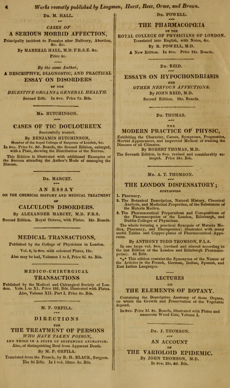 Dr. M. hall. CASES OF A SERIOUS MORBID AFFECTION, Principally incident to Females after Delivery, Abortion, &c. &c. By MARSHAL HALL, M.D. F.R.S.E. &c. Price 4^. By the same Attthor, A DESCRIPTIVE, DIAGNOSTIC, AND PRACTICAL ESSAY ON DISORDERS OF THK DIGESTIVE ORGANSSf. GENERAL HEALTH. Second Edit. In 8vo. Price 7s. Bds. Mb. HUTCHINSON. CASES OF TfC DOULOUREUX Successfully treated. By BENJAMIN HUTCHINSON, Member of the Koyal College of Surgeons of London, k.c. In 8vo. Price 7s. 6d. Boards, the Second Edition, enlarged, with a Plate, shewing the Distribution of the Nerves. This Edition is illustrated with additional Examples of the Success attending the Author's Mode of managing the Disease. Dr. MARCET. AN ESSAY ON THE CHEMICAL HISTORY AND MEDICAL TREATMENT or CALCULOUS DISORDERS. By ALEXANDER MARCET, M.D. F.R.S. Second Edition. Royal Octavo, with Plates. ISs. Boards. MEDICAL TRANSACTIONS, Fablished by the College of Physicians in London. Vol. 6, in 8vo. with coloured Plates, 12*. Also may be bad. Volumes 1 to 5, Price 2l. Ss. Bds. MEDICO-CHIRURGICAL TRANSACTIONS Published by the Medical and Chirurgical Society of Lon- don. Vols. 1. to XI. Price lOl. Bds. illustrated with Plates. Also, Volume XII. Part I. Price 9*. Bds. M. P. ORFILA. DIRECTIONS FOR THE TREATMENT OF PERSONS WHO HA VE TAKEN POISON, AND THOSE IN A STATE OF SUSPENDED ANIMATION. Also, of distinguishing Real from Apparent Death. By M. P. ORFILA. Translated from the French, by R. H. BLACK, Surgeon. The 2d Edit. In 1 vol. I2mo. 5s. Bds. Dr. POWELL. THE PHARMACOPCKIA OF THE ROYAL COLLEGE OF PHYSICIANS OF LONDON. Translated into English, with Notes, &c. By R. POWELL, M.D. A New E<lition. In 8vo. Price 12^. Boards. Dr. REID. ESSAYS ON HYPOCHONDRIASIS AND OTHER NERVOUS AFFECTIONS, By JOHN REID, M.D. Second Edition. 12*. Boaids. Dr. THOMAS. MODERN PRACTICE OF PHYSIC, Exhibiting the Character, Causes, Symptoms, Prognostic*, Morbid Appearances, and improved Method of treating the Diseases of all Climates. By ROBERT THOMAS, M.D. Tlie Seventh Edition, in 8vo. revised and considerably en- larged. Price 18*. Bds. Mr. a. T. THOMSON. THE LONDON DISPENSATORY; CONTAINING 1. Pharmacy. 2. The Botanical Description, Natural History, Chemical Analysis, and Medicinal Properties, of the Substances of the Materia Medica. 3. The Pharmaceutical Preparations and Compositions of the Pharmacopoeias of the London, Edinburgh, and Dublin Colleges of Physicians. The whole forming a practical Synopsis of Materia Me- dica, Pharmacy, and Therapeutics: illustrated with many useful Tables and Copperplates of Pharmaceutical Appa- ratus. By ANTHONY TODD THOMSON, F.L.S. In one large vol. 8vo. (revised and altered according to the last Edition of the London and Edinburgh Pharmaco- poeias). 3d Edit. ♦#• This edition contains the Synonyma of the Names of the Articles in the French, German, Italian, Spanish, and East Indian Languages. LECTURES THE ELEMENTS OF BOTANY. Containing the Descriptive Anatomy of those Organs, on which the Growth and Preservation of the Vegetable depend, InSvo- Price 11. 8s. Boards, illustrated with Plates and numerous Wood Cuts, Volume I. Dr. J. THOMSON. AN ACCOUNT OF THE VARIOLOID EPIDEMIC. By JOHN THOMSON, M.D. In 8vo. 10*. 6d. Bds.