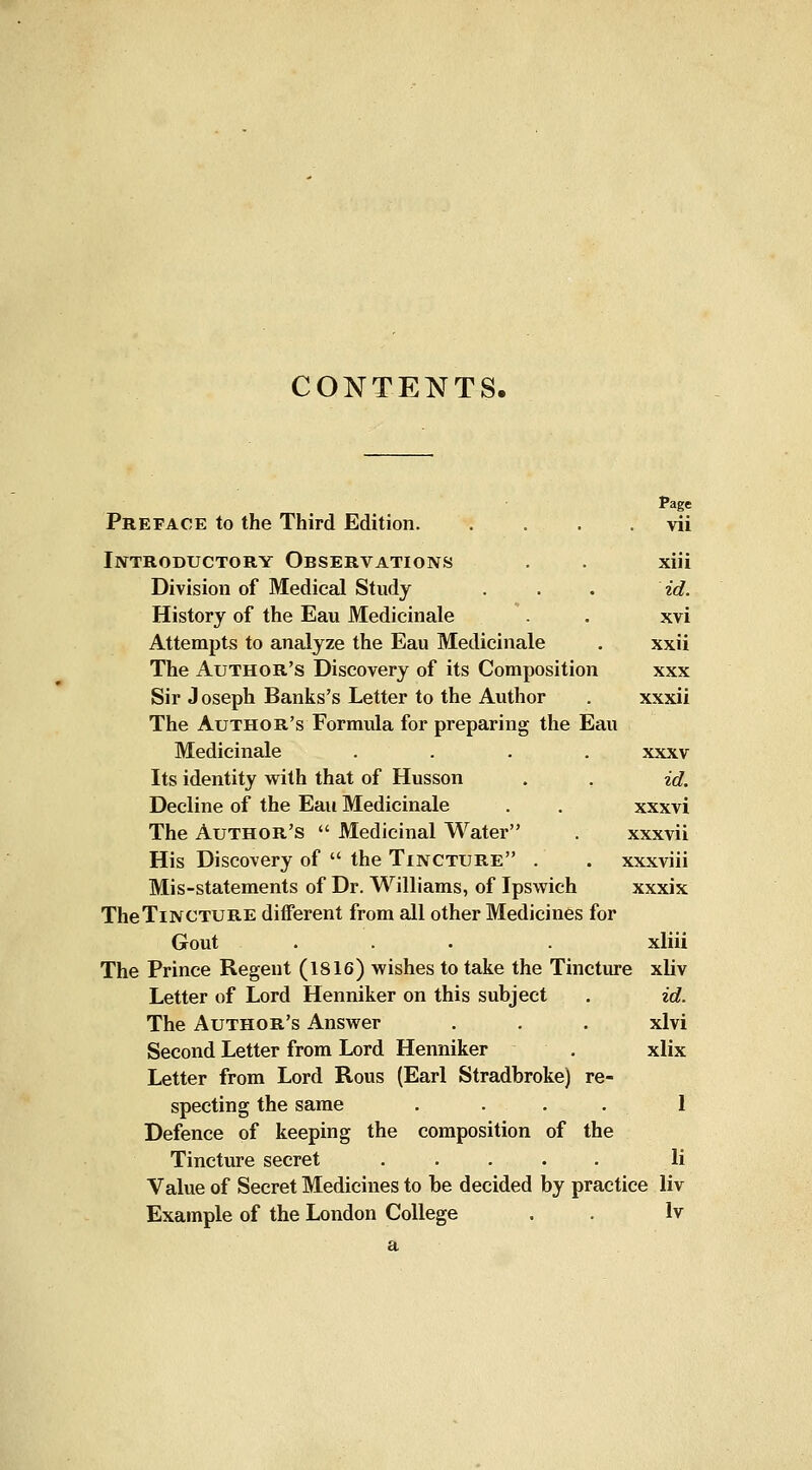 CONTENTS. Preface to the Third Edition vii Introductory Observations . . xiii Division of Medical Study . . . id. History of the Eau Medicinale . xvi Attempts to analyze the Eau Medicinale . xxii The Author's Discovery of its Composition xxx Sir J oseph Banks's Letter to the Author . xxxii The Author's Formula for preparing the Eau Medicinale .... xxxv Its identity vfiih that of Husson . . id. Decline of the Eau Medicinale . . xxxvi The Author's  Medicinal Water . xxxvii His Discovery of  the Tincture . . xxxviii Mis-statements of Dr. Williams, of Ipswich xxxix TheTiNCTURE different from all other Medicines for Gout ... . xliii The Prince Regent (1816) wishes to take the Tincture xliv Letter of Lord Henniker on this subject . id. The Author's Answer . . . xlvi Second Letter from Lord Henniker . xlix Letter from Lord Rous {Earl Stradbroke) re- specting the same .... 1 Defence of keeping the composition of the Tincture secret li Value of Secret Medicines to be decided by practice liv