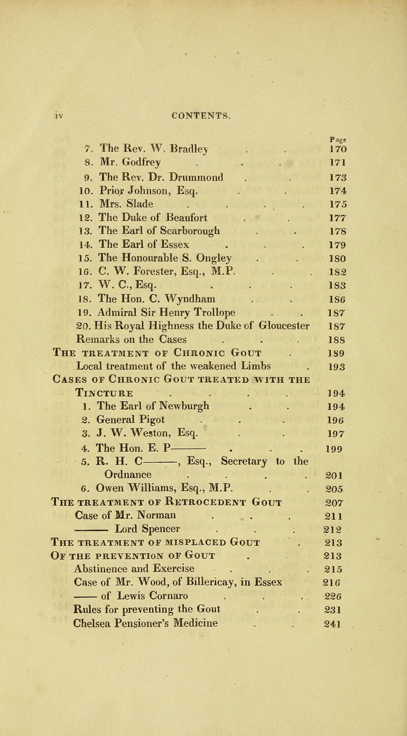 ^ The Rev. W. Bradley . . 170 8. Mr. Godfrey ... 171 9, The Rev. Dr. Drummond . . 173 10. Prior Johnson, Esq. . . 174 11. Mrs. Slade . . . . 175 12. The Duke of Beaufort . . 177 13. The Earl of Scarborough . . 178 14. The Earl of Essex . . .179 15. The Honourable S. Ongley . . ISO 16. C. W. Forester, Esq., M.P. . .182 17. W. C.,Esq. . . .183 18. The Hon. C. Wyndham . .186 19. Admiral Sir Henry Trollope . . 187 20. His Royal Highness the Duke of Gloucester 187 Remarks on the Cases . . . 188 The treatment of Chronic Gout . 1S9 Local treatment of the weakened Limbs . 193 Cases of Chronic Gout treated with the Tincture . . . . 194 1. The Earl of Newburgh . . 194 2. General Pigot . . . 196 3. J. W. Weston, Esq. . . 197 4. The Hon. E. P . .199 5. R. H. C —, Esq., Secretary to the Ordnance . . .201 6. Owen Williams, Esq., M.P. . . 205 The treatment of Retrocedent Gout 207 Case of Mr. Norman . . , an — Lord Spencer . . ; 212 The treatment of misplaced Gout . 213 Of the prevention of Gout . 213 Abstinence and Exercise . . .215 Case of Mr. Wood, of Billericay, in Essex 216 of Lewis Cornaro . . . 226 Rules for preventing the Gout . .231 Chelsea Pensioner's Medicine . . 241