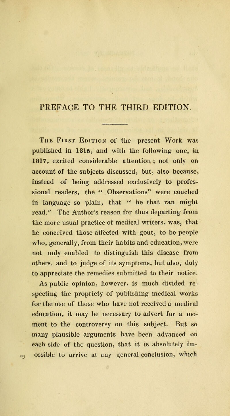 PREFACE TO THE THIRD EDITION. The First Edition of the present Work was published in 1815, and with the following one, in 1817, excited considerable attention ; not only on account of the subjects discussed, but, also because, instead of being addressed exclusively to profes- sional readers, the  Observations were couched in language so plain, that  he that ran might read. The Author's reason for thus departing from the more usual practice of medical writers, was, that he conceived those affected with gout, to be people who, generally, from their habits and education, were not only enabled to distinguish this disease from others, and to judge of its symptoms, but also, duly to appreciate the remedies submitted to their notice. As public opinion, however, is much divided re- specting the propriety of publishing medical works for the use of those who have not received a medical education, it may be necessary to advert for a mo- ment to the controversy on this subject. But so many plausible arguments have been advanced on each side of the question, that it is absolutely im- ^ ossible to arrive at any general conclusion, which