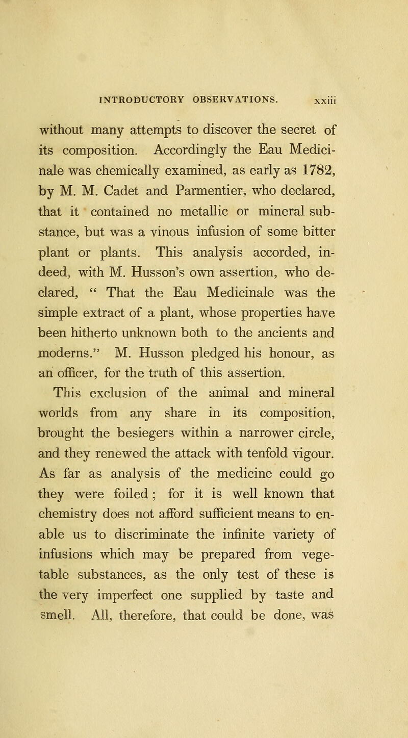 without many attempts to discover the secret of its composition. Accordingly the Eau Medici- nale was chemically examined, as early as 1782, by M. M. Cadet and Parmentier, who declared, that it contained no metallic or mineral sub- stance, but was a vinous infusion of some bitter plant or plants. This analysis accorded, in- deed, with M. Husson's own assertion, who de- clared,  That the Eau Medicinale was the simple extract of a plant, whose properties have been hitherto unknown both to the ancients and moderns. M. Husson pledged his honour, as an officer, for the truth of this assertion. This exclusion of the animal and mineral worlds from any share in its composition, brought the besiegers within a narrower circle, and they renewed the attack with tenfold vigour. As far as analysis of the medicine could go they were foiled ; for it is well known that chemistry does not afford sufficient means to en- able us to discriminate the infinite variety of infusions which may be prepared from vege- table substances, as the only test of these is the very imperfect one supplied by taste and smell. All, therefore, that could be done, was