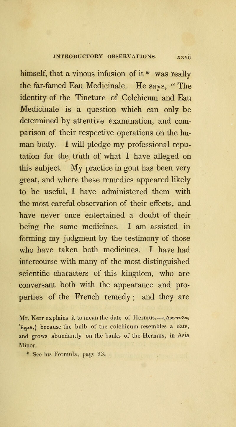 himself, that a vinous infusion of it * was really the far-famed Eau Medicinale. He says,  The identity of the Tincture of Colchicum and Eau Medicinale is a question which can only be determined by attentive examination, and com- parison of their respective operations on the hu- man body. I will pledge my professional repu- tation for the truth of what I have alleged on this subject. My practice in gout has been very great, and where these remedies appeared likely to be useful, I have administered them with the most careful observation of their effects, and have never once entertained a doubt of their being the same medicines. I am assisted in forming my judgment by the testimony of those who have taken both medicines. I have had intercourse with many of the most distinguished scientific characters of this kingdom, who are conversant both with the appearance and pro- perties of the French remedy; and they are Mr. Kerr explains it to mean the date of Hermus.—\^Aety.TvXoi; 'EffAS,) because the bulb of the colchicum resembles a date, and grows abundantly on the banks of the Hermus, in Asia Minor. * See his Formula, page 83.