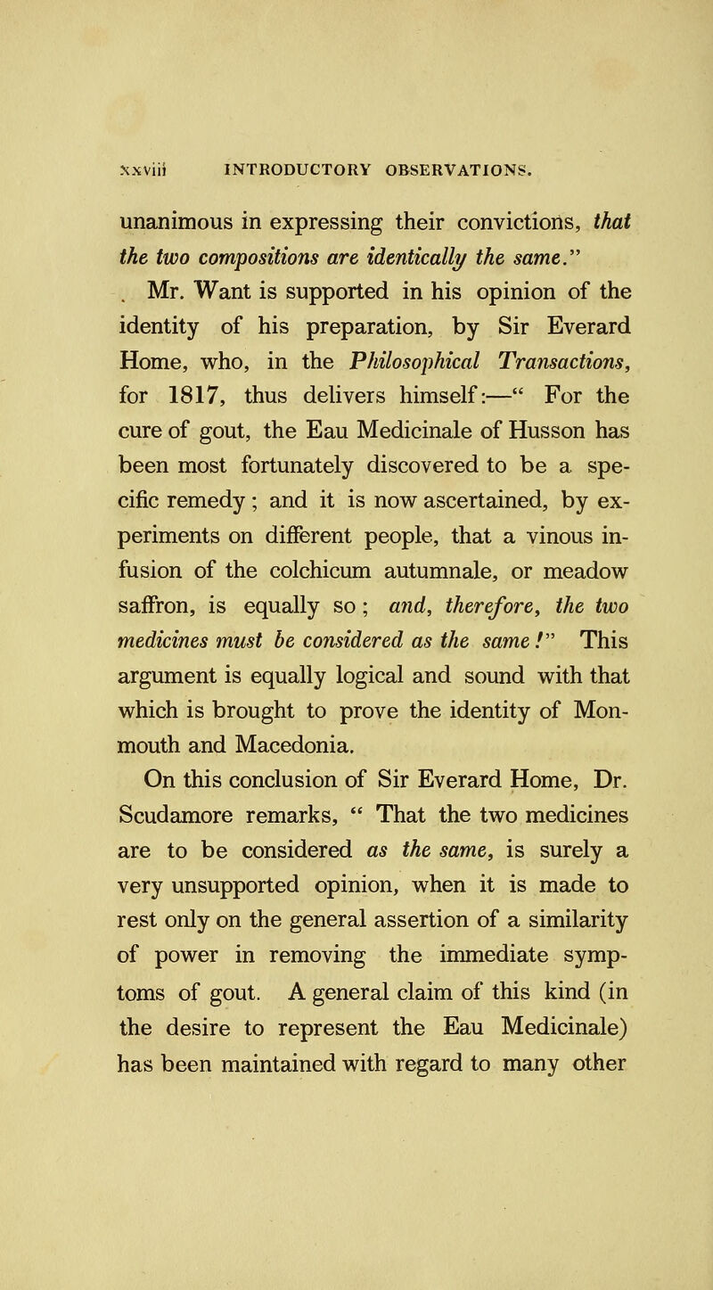 unanimous in expressing their convictions, that the two compositions are identically the same. Mr. Want is supported in his opinion of the identity of his preparation, by Sir Everard Home, who, in the Philosophical Transactions, for 1817, thus delivers himself:— For the cure of gout, the Eau Medicinale of Husson has been most fortunately discovered to be a spe- cific remedy; and it is now ascertained, by ex- periments on different people, that a vinous in- fusion of the colchicum autumnale, or meadow saffron, is equally so; and, therefore, the two medicines must be considered as the same! This argument is equally logical and sound with that which is brought to prove the identity of Mon- mouth and Macedonia. On this conclusion of Sir Everard Home, Dr. Scudamore remarks,  That the two medicines are to be considered as the same, is surely a very unsupported opinion, when it is made to rest only on the general assertion of a similarity of power in removing the immediate symp- toms of gout. A general claim of this kind (in the desire to represent the Eau Medicinale) has been maintained with regard to many other