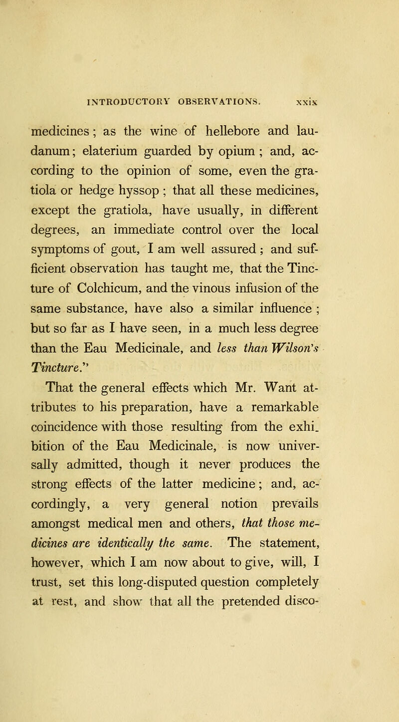 medicines; as the wine of hellebore and lau- danum ; elaterium guarded by opium ; and, ac- cording to the opinion of some, even the gra- tiola or hedge hyssop ; that all these medicines, except the gratiola, have usually, in different degrees, an immediate control over the local symptoms of gout, I am well assured ; and suf- ficient observation has taught me, that the Tinc- ture of Colchicum, and the vinous infusion of the same substance, have also a similar influence ; but so far as I have seen, in a much less degree than the Eau Medicinale, and less than Wilson's Tincture. That the general effects which Mr. Want at- tributes to his preparation, have a remarkable coincidence with those resulting from the exhi. bition of the Eau Medicinale, is now univer- sally admitted, though it never produces the strong effects of the latter medicine; and, ac- cordingly, a very general notion prevails amongst medical men and others, that those me- dicines are identically the same. The statement, however, which I am now about to give, will, I trust, set this long-disputed question completely at rest, and show that all the pretended disco-