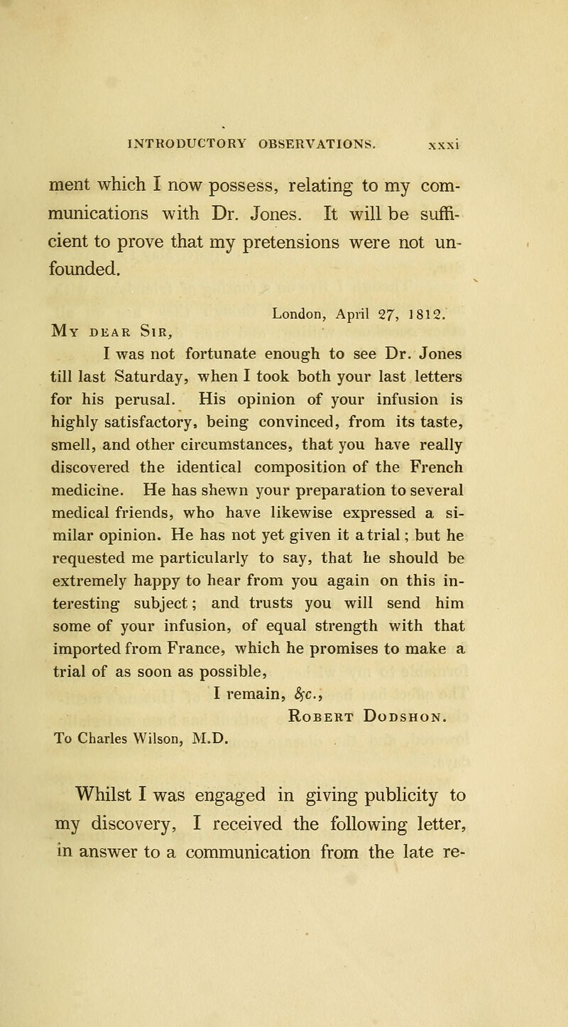 merit which I now possess, relating to my com- munications with Dr. Jones. It will be suffi- cient to prove that my pretensions were not un- founded. London, April 27, 1812. My dear Sir, I was not fortunate enough to see Dr. Jones till last Saturday, when I took both your last letters for his perusal. His opinion of your infusion is highly satisfactory, being convinced, from its taste, smell, and other circumstances, that you have really discovered the identical composition of the French medicine. He has shewn your preparation to several medical friends, who have likewise expressed a si- milar opinion. He has not yet given it atrial; but he requested me particularly to say, that he should be extremely happy to hear from you again on this in- teresting subject; and trusts you will send him some of your infusion, of equal strength with that imported from France, which he promises to make a trial of as soon as possible, I remain, ^c, Robert Dodshon. To Charles Wilson, M.D. Whilst I was engaged in giving publicity to my discovery, I received the following letter, in answer to a communication from the late re-