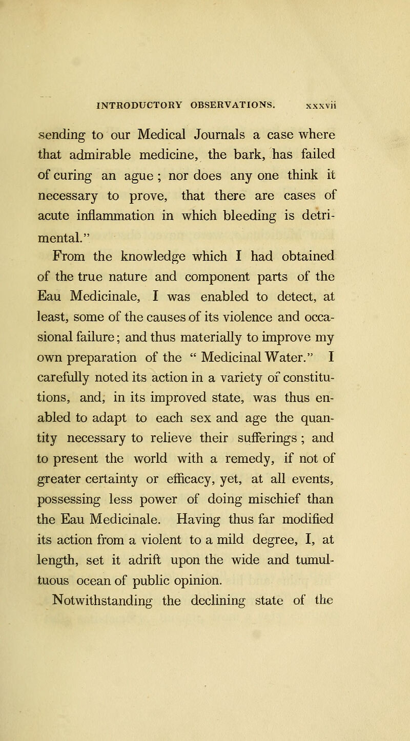 sending to our Medical Journals a case where that admirable medicine, the bark, has failed of curing an ague ; nor does any one think it necessary to prove, that there are cases of acute inflanmiation in which bleeding is detri- mental. From the knowledge which I had obtained of the true nature and component parts of the Eau Medicinale, I was enabled to detect, at least, some of the causes of its violence and occa- sional failure; and thus materially to improve my own preparation of the  Medicinal Water. I carefully noted its action in a variety of constitu- tions, and, in its improved state, was thus en- abled to adapt to each sex and age the quan- tity necessary to relieve their sufferings ; and to present the world with a remedy, if not of greater certainty or efficacy, yet, at all events, possessing less power of doing mischief than the Eau Medicinale. Having thus far modified its action from a violent to a mild degree, I, at length, set it adrift upon the wide and tumul- tuous ocean of public opinion. Notwithstanding the declining state of the