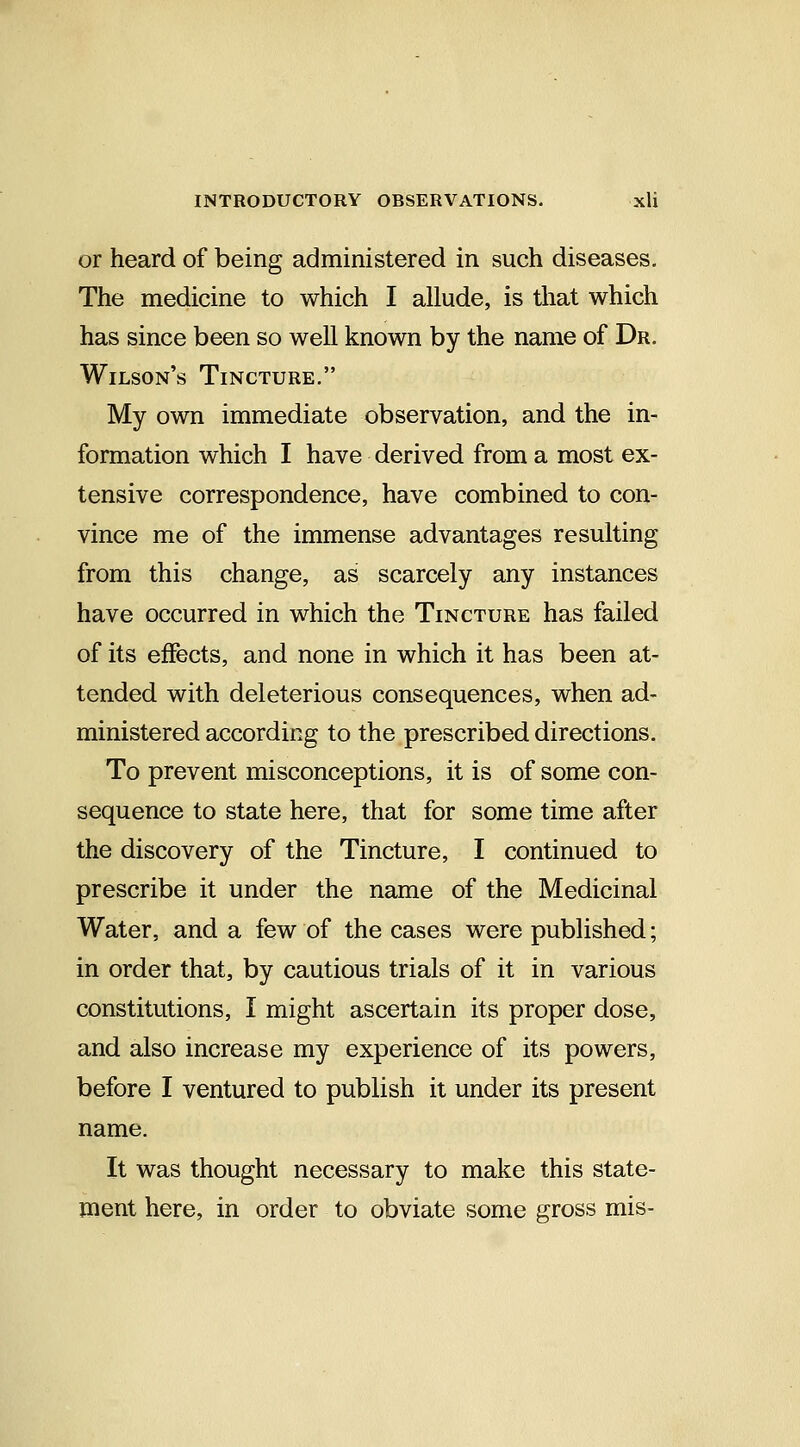 or heard of being administered in such diseases. The medicine to which I allude, is that which has since been so well known by the name of Dr. Wilson's Tincture. My own immediate observation, and the in- formation which I have derived from a most ex- tensive correspondence, have combined to con- vince me of the immense advantages resulting from this change, as scarcely any instances have occurred in which the Tincture has failed of its effects, and none in which it has been at- tended with deleterious consequences, when ad- ministered according to the prescribed directions. To prevent misconceptions, it is of some con- sequence to state here, that for some time after the discovery of the Tincture, I continued to prescribe it under the name of the Medicinal Water, and a few of the cases were published; in order that, by cautious trials of it in various constitutions, I might ascertain its proper dose, and also increase my experience of its powers, before I ventured to publish it under its present name. It was thought necessary to make this state- ment here, in order to obviate some gross mis-