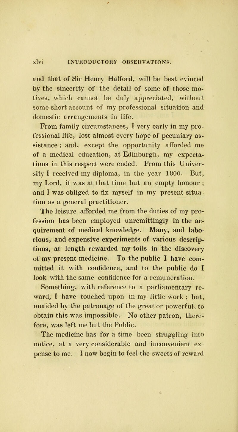 and that of Sir Henry Halford, will be best evinced by the sincerity of the detail of some of those mo- tives, which cannot be duly appreciated, without some short account of my professional situation and domestic arrangements in life. From family circumstances, I very early in my pro- fessional life, lost almost every hope of pecuniary as- sistance ; and, except the opportunity afforded me of a medical education, at Edinburgh, my expecta- tions in this respect were ended. From this Univer- sity I received my diploma, in the year 1800. But, my Lord, it was at that time but an empty honour ; and I was obliged to fix myself in my present situa- tion as a general practitioner. The leisure afforded me from the duties of my pro- fession has been employed unremittingly in the ac- quirement of medical knowledge. Many, and labo- rious, and expensive experiments of various descrip- tions, at length rewarded my toils in the discovery of my present medicine. To the public I have com- mitted it with confidence, and to the public do I look with the same confidence for a remuneration. Something, with reference to a parliamentary re- ward, I have touched upon in my little work ; but, unaided by the patronage of the great or powerful, to obtain this was impossible. No other patron, there- fore, was left me but the Public. The medicine has for a time been struggling into notice, at a very considerable and inconvenient ex- pense to me. I now begin to feel the sweets of reward