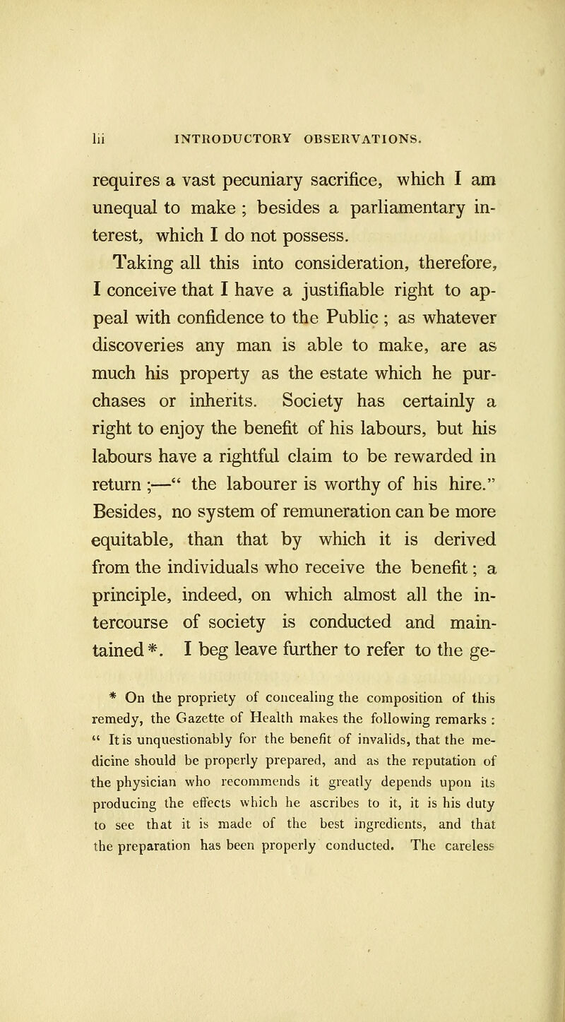 requires a vast pecuniary sacrifice, which I am unequal to make ; besides a parhamentary in- terest, which I do not possess. Taking all this into consideration, therefore, I conceive that I have a justifiable right to ap- peal with confidence to the Public ; as whatever discoveries any man is able to make, are as much his property as the estate which he pur- chases or inherits. Society has certainly a right to enjoy the benefit of his labours, but his labours have a rightful claim to be rewarded in return \— the labourer is worthy of his hire. Besides, no system of remuneration can be more equitable, than that by which it is derived from the individuals who receive the benefit; a principle, indeed, on which almost all the in- tercourse of society is conducted and main- tained*. I beg leave further to refer to the ge- * On the propriety of concealing the composition of this remedy, the Gazette of Health makes the following remarks :  It is unquestionably for the benefit of invalids, that the me- dicine should be properly prepared, and as the reputation of the physician who recommends it greatly depends upon its producing the effects which he ascribes to it, it is his duty to see that it is made of the best ingredients, and that the preparation has been properly conducted. The careless