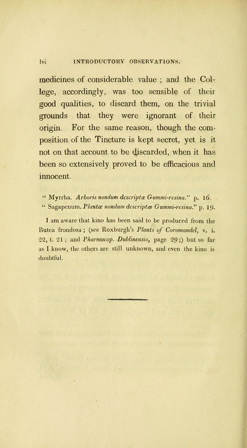 medicines of considerable value ; and the Col- lege, accordingly, was too sensible of their good qualities, to discard them, on the trivial grounds that they were ignorant of their origin. For the same reason, though the com- position of the Tincture is kept secret, yet is it not on that account to be ciiscarded, when it has been so extensively proved to be efficacious and innocent.  Myrrha. A,rhoris nondum descriptae Gummi-resina. p. l6.  ^Sigdi^ennm. riantce nondum descriptcB Gummi-resina. p. 19. I am aware that kino has been said to be produced from the Butea frondosa; (see Roxburgh's Plants of Coromandel, v. i. 22, t. 21 ; and Pharmacop. Dublinensis, page 29;) but so far as I know, the others are still unknown, and even the kino is doubtful.