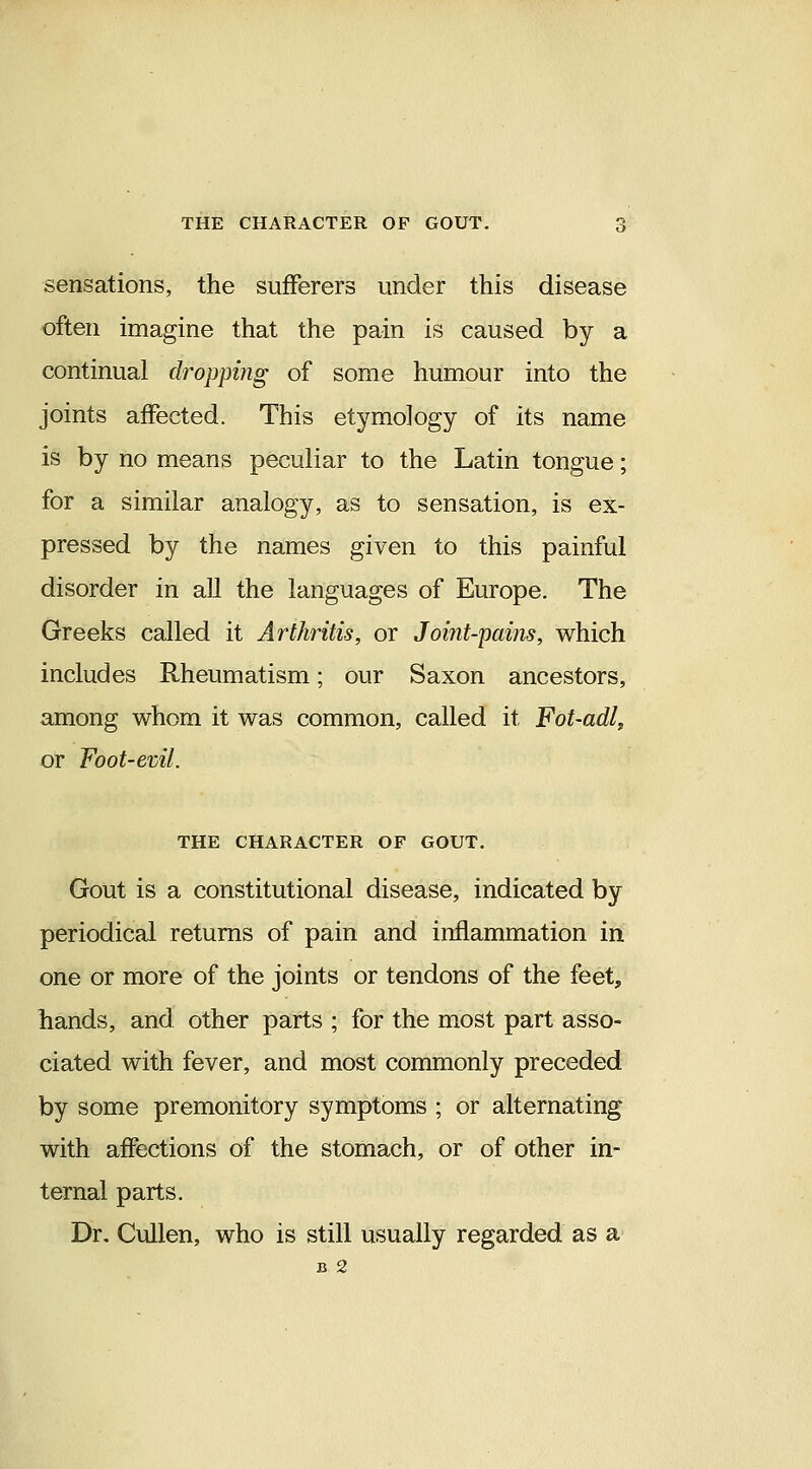 sensations, the sufferers under this disease often imagine that the pain is caused by a continual dropping of some humour into the joints affected. This etymology of its name is by no means peculiar to the Latin tongue; for a similar analogy, as to sensation, is ex- pressed by the names given to this painful disorder in all the languages of Europe. The Greeks called it Arthritis, or Joint-pains, which includes Rheumatism; our Saxon ancestors, among whom it was common, called it Fot-adl, or Foot-evil. THE CHARACTER OF GOUT, Gout is a constitutional disease, indicated by periodical returns of pain and inflammation in one or more of the joints or tendons of the feet, hands, and other parts ; for the most part asso- ciated with fever, and most commonly preceded by some premonitory symptoms ; or alternating with affections of the stomach, or of other in- ternal parts. Dr. Cullen, who is still usually regarded as a B 2