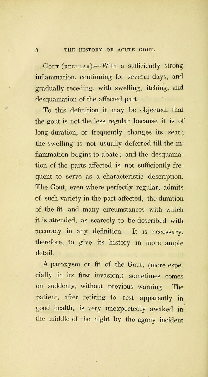 Gout (regular).—-With a sufficiently strong inflammation, continuing for several days, and gradually receding, with swelling, itching, and desquamation of the affected part. To this definition it may be objected, that the gout is not the less regular because it is of long duration, or frequently changes its seat; the swelling is not usually deferred till the in- flammation begins to abate ; and the desquama- tion of the parts affected is not sufficiently fre- quent to serve as a characteristic description. The Gout, even where perfectly regular, admits of such variety in the part affected, the duration of the fit, and many circumstances with which it is attended, as scarcely to be described with accuracy in any definition. It is necessary, therefore, to give its history in more ample detail. A paroxysm or fit of the Gout, (more espe- cially in its first invasion,) sometimes comes on suddenly, without previous warning. The patient, after retiring to rest apparently in good health, is very unexpectedly awaked in the middle of the night by the agony incident