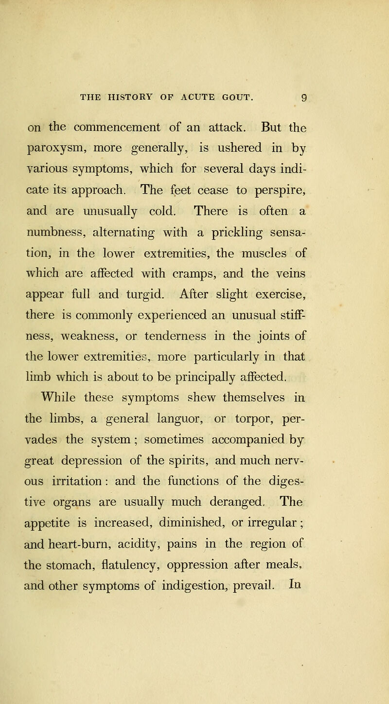 on the commencement of an attack. But the paroxysm, more generally, is ushered in by various symptoms, which for several days indi- cate its approach. The feet cease to perspire, and are unusually cold. There is often a numbness, alternating with a prickling sensa- tion, in the lower extremities, the muscles of which are affected with cramps, and the veins appear full and turgid. After slight exercise, there is commonly experienced an unusual stiff- ness, weakness, or tenderness in the joints of the lower extremities, more particularly in that limb which is about to be principally affected. While these symptoms shew themselves in the limbs, a general languor, or torpor, per- vades the system ; sometimes accompanied by great depression of the spirits, and much nerv- ous irritation : and the functions of the diges- tive organs are usually much deranged. The appetite is increased, diminished, or irregular; and heart-burn, acidity, pains in the region of the stomach, flatulency, oppression after meals, and other symptoms of indigestion, prevail. In