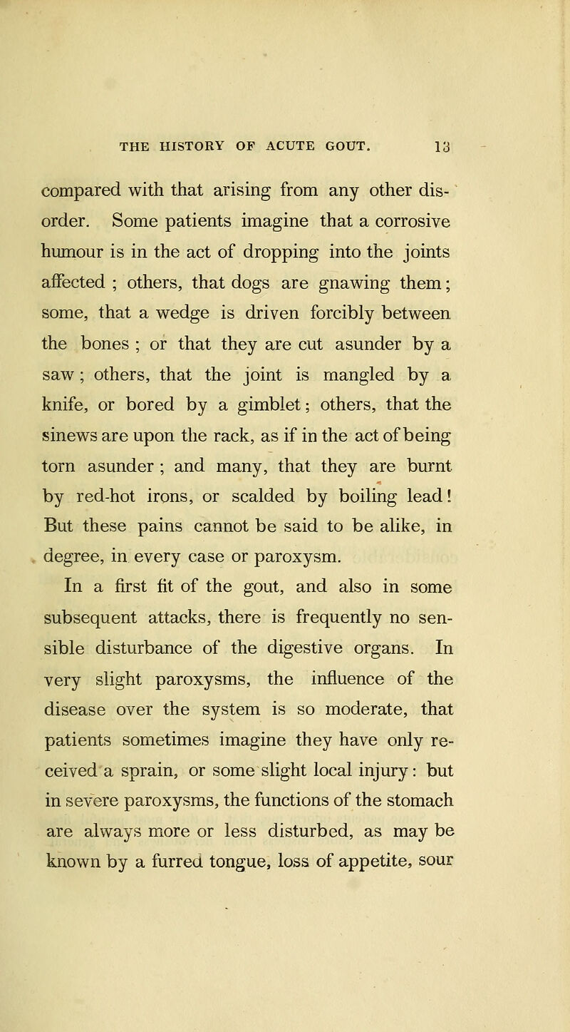 compared with that arising from any other dis- order. Some patients imagine that a corrosive humour is in the act of dropping into the joints affected ; others, that dogs are gnawing them; some, that a wedge is driven forcibly between the bones ; or that they are cut asunder by a saw; others, that the joint is mangled by a knife, or bored by a gimblet; others, that the sinews are upon the rack, as if in the act of being torn asunder ; and many, that they are burnt by red-hot irons, or scalded by boiling lead! But these pains cannot be said to be alike, in degree, in every case or paroxysm. In a first fit of the gout, and also in some subsequent attacks, there is frequently no sen- sible disturbance of the digestive organs. In very slight paroxysms, the influence of the disease over the system is so moderate, that patients sometimes imagine they have only re- ceived a sprain, or some slight local injury: but in severe paroxysms, the functions of the stomach are always more or less disturbed, as may be known by a furred tongue, loss of appetite, sour