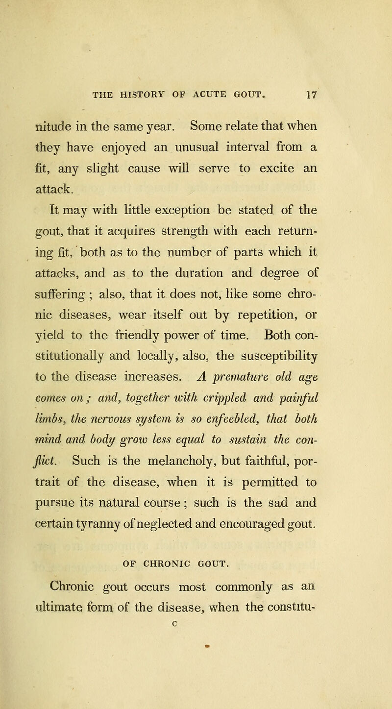 nitude in the same year. Some relate that when they have enjoyed an unusual interval from a fit, any slight cause will serve to excite an attack. It may with little exception be stated of the gout, that it acquires strength with each return- ing fit, both as to the number of parts which it attacks, and as to the duration and degree of suffering ; also, that it does not, like some chro- nic diseases, wear itself out by repetition, or yield to the friendly power of time. Both con- stitutionally and locally, also, the susceptibility to the disease increases. A premature old age comes on ; and, together with crippled and painful limbs, the nervous system is so enfeebled, that both mind and body grow less equal to sustain the con- flict. Such is the melancholy, but faithful, por- trait of the disease, when it is permitted to pursue its natural course; such is the sad and certain tyranny of neglected and encouraged gout. OF CHRONIC GOUT. Chronic gout occurs most commonly as an ultimate form of the disease, when the constitu-